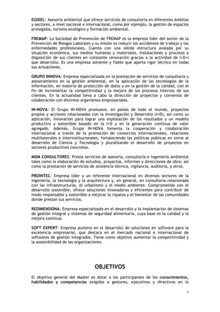 5
EGIDEL: Asesoría ambiental que ofrece servicios de consultoría en diferentes ámbitos
y sectores, a nivel nacional e internacional, como por ejemplo, la gestión de espacios
protegidos, turismo ecológico y formación ambiental.
FREMAP: La Sociedad de Prevención de FREMAP es la empresa líder del sector de la
Prevención de Riesgos Laborales y su misión es reducir los accidentes de trabajo y las
enfermedades profesionales. Cuenta con una sólida estructura avalada por su
situación económica, sus medios humanos y materiales, instalaciones y procesos a
disposición de sus clientes en constante renovación gracias a la actividad de I+D+i
que desarrolla. Es una empresa solvente y fiable que aporta rigor técnico en todas
sus actuaciones.
GRUPO INNOVA: Empresa especializada en la prestación de servicios de consultoría y
asesoramiento en la gestión ambiental, en la aplicación de las tecnologías de la
información, en materia de protección de datos y en la gestión de la calidad, con el
fin de incrementar la competitividad y la mejora de los procesos internos de sus
clientes. En la actualidad lleva a cabo la dirección de proyectos y convenios de
colaboración con distintos organismos empresariales.
IN-NOVA: El Grupo IN-NOVA promueve, en países de todo el mundo, proyectos
propios y acciones relacionadas con la Investigación y Desarrollo (I+D), así como su
aplicación, Innovación para lograr una explotación de los resultados y un modelo
productivo y sostenible basado en la I+D y en la generación continua de valor
agregado. Además, Grupo IN-NOVA fomenta la cooperación y colaboración
internacional a través de la promoción de consorcios internacionales, relaciones
multilaterales e interinstitucionales, fortaleciendo las políticas públicas en torno al
desarrollo de Ciencia y Tecnología y pluralizando el desarrollo de proyectos en
sectores productivos concretos.
MDM CONSULTORES: Presta servicios de asesoría, consultoría e ingeniería ambiental
tales como la elaboración de estudios, proyectos, informes y direcciones de obra; así
como la prestación de servicios de asistencia técnica, vigilancia, auditoria, y otros.
PROINTEC: Empresa líder y un referente internacional en diversos sectores de la
ingeniería, la tecnología y la arquitectura y, en general, en consultoría relacionada
con las infraestructuras, el urbanismo y el medio ambiente. Comprometida con el
desarrollo sostenible, ofrece soluciones innovadoras y eficientes para contribuir de
modo responsable y sostenible a mejorar la riqueza y el bienestar de las comunidades
donde prestan sus servicios.
REDIMENSIONA: Empresa especializada en el desarrollo y la implantación de sistemas
de gestión integral y sistemas de seguridad alimentaria, cuya base es la calidad y la
mejora continua.
SOFT EXPERT: Empresa puntera en el desarrollo de soluciones en software para la
excelencia empresarial, que destaca en el mercado nacional e internacional de
softwares de gestión integrados. Tiene como objetivo aumentar la competitividad y
la sostenibilidad de las organizaciones.
OBJETIVOS
El objetivo general del Master es dotar a los participantes de los conocimientos,
habilidades y competencias exigidos a gestores, ejecutivos y directivos en lo
 