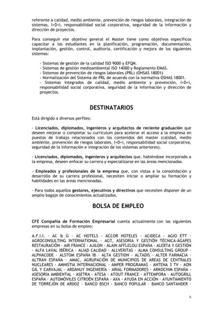 6
referente a calidad, medio ambiente, prevención de riesgos laborales, integración de
sistemas, I+D+i, responsabilidad social corporativa, seguridad de la información y
dirección de proyectos.
Para conseguir ese objetivo general el Master tiene como objetivos específicos
capacitar a los estudiantes en la planificación, programación, documentación,
implantación, gestión, control, auditoría, certificación y mejora de los siguientes
sistemas:
- Sistemas de gestión de la calidad ISO 9000 y EFQM.
- Sistemas de gestión medioambiental ISO 14000 y Reglamento EMAS.
- Sistemas de prevención de riesgos laborales (PRL) (OHSAS 18001)
- Normalización del Sistema de PRL de acuerdo con la normativa OSHAS 18001.
- Sistemas integrados de calidad, medio ambiente y prevención, I+D+i,
responsabilidad social corporativa, seguridad de la información y dirección de
proyectos.
DESTINATARIOS
Está dirigido a diversos perfiles:
- Licenciados, diplomados, ingenieros y arquitectos de reciente graduación que
deseen mejorar o completar su currículum para acelerar el acceso a la empresa en
puestos de trabajo relacionados con los contenidos del master (calidad, medio
ambiente, prevención de riesgos laborales, I+D+i, responsabilidad social corporativa,
seguridad de la información e integración de los sistemas anteriores).
- Licenciados, diplomados, ingenieros y arquitectos que, habiéndose incorporado a
la empresa, deseen enfocar su carrera y especializarse en las áreas mencionadas.
- Empleados y profesionales de la empresa que, con vistas a la consolidación y
desarrollo de su carrera profesional, necesiten iniciar o ampliar su formación y
habilidades en las áreas mencionadas.
- Para todos aquellos gestores, ejecutivos y directivos que necesiten disponer de un
amplio bagaje de conocimientos actualizados.
BOLSA DE EMPLEO
CFE Compañía de Formación Empresarial cuenta actualmente con las siguientes
empresas en su bolsa de empleo:
A.F.I.I. AC & G AC HOTELS ACCOR HOTELES ACIDECA AGIO ETT
AGROCONSULTING INTERNATIONAL AGT, ASESORIA Y GESTIÓN TÉCNICA-ÁGAPES
RESTAURACIÓN AIR FRANCE AJILON ALAIN AFFLELOU ESPAÑA ALERTA Y GESTIÓN
ALFA LAVAL IBÉRICA ALIAD CALIDAD ALLVERITAS ALMA CONSULTING GROUP
ALPHACODE ALSTOM ESPAÑA IB ALTA GESTION ALTADIS ALTER FARMACIA
ALTRAN ESPAÑA AMAC, AGRUPACIÓN DE MUNICIPIOS DE ÁREAS DE CENTRALES
NUCLEARES AMNISTIA INTERNACIONAL AMPER PROGRAMAS ANTENA 3 TV AON
GIL Y CARVAJAL ARDANUY INGENIERÍA ARIAL FORMADORES ARKOCHIM ESPAÑA
ASESORÍA AMBIENTAL ASETRA ATESA ATOUT FRANCE ATTEMPORA AUTOGRILL
ESPAÑA AUTOMÓVILES CITROËN ESPAÑA AXA AYUDA EN ACCIÓN AYUNTAMIENTO
DE TORREJÓN DE ARDOZ BANCO BSCH BANCO POPULAR BANCO SANTANDER
 