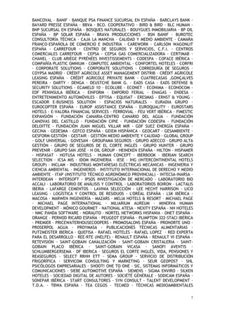 7
BANCOVAL BANIF BANQUE PSA FINANCE SUCURSAL EN ESPAÑA BARCLAYS BANK
BAYARD PRESSE ESPAÑA BBVA BCO. COOPERATIVO BIRD & BIRD BLC HUMAN
BNP SUCURSAL EN ESPAÑA BOSQUES NATURALES BOUYGUES INMOBILIARIA BP OIL
ESPAÑA BP SOLAR ESPAÑA BRAVA PRODUCCIONES BSN BANIF BUROTEC
CONSULTORÍA TÉCNICA CAJA LA MANCHA CALIDAD Y MEDIO AMBIENTE CAMARA
FRANCO-ESPAÑOLA DE COMERCIO E INDUSTRIA CAREWORK CARLSON WAGONLIT
ESPAÑA CARREFOUR CENTRO DE SEGUROS Y SERVICIOS, C.F.I. CENTROS
COMERCIALES CARREFOUR CEPSA CEPSA GAS COMERCIALIZADORA CERTIMAB
CHANEL CLUB ARIÈGE PYRÉNÉES INVESTISSEMENTS CODESPA COFACE IBÉRICA
COMPAÑÍA PLASTIC OMNIUM COMPUTEC AMBIENTAL CONFORTEL HOTELES CORFRI
CORPORATE SOLUTIONS CORPORATE SOLUTIONS CORREDURÍA DE SEGUROS
COYPSA MADRID CRÉDIT AGRICOLE ASSET MANAGEMENT DISTRIB CRÉDIT AGRICOLE
LEASING ESPAÑA CRÉDIT AGRICOLE PRIVATE BANK CUATRECASAS ,GONÇALVES
PEREIRA DARTY DENGA DEUSTCHE BANK G. EADS CASA EADS DEFENSE &
SECURITY SOLUTIONS ECAMELD 10 ECOLUBE ECONET ECONIMA ECONOCOM
EDF PENINSULA IBÉRICA EINFORM EMPORIO FERIAL ENAGAS ENDESA
ENTRETENIMIENTO AUTOMÓVILES EPTISA EQUISAT ERESMAS ERNST & YOUNG
ESCADOR E-BUSINESS SOLUTION ESPACIOS NATURALES EURADIA GRUPO
EUROCOPTER ESPAÑA EUROP ASSISTANCE ESPAÑA EUROQUALITY EUROSTARS
HOTELS E-VALORA FINANCIAL SERVICES FERROVIAL FEU VERT IBÉRICA FIMESTIC
EXPANSIÓN FUNDACIÓN CANARIA-CENTRO CANARIO DEL AGUA FUNDACIÓN
CANOVAS DEL CASTILLO FUNDACIÓN CIPIE FUNDACIÓN CODESPA FUNDACIÓN
DELOITTE FUNDACIÓN JUAN MIGUEL VILLAR MIR GDF SUEZ ENERGÍA ESPAÑA
GECINA GEDESMA GEFCO ESPAÑA GEIEM HISPÁNICA GEOCART GESAMBIENTE
GESFORM GESTIÓN GESTAIR GESTIÓN MEDIO AMBIENTE Y CALIDAD GLOBAL GROUP
GOLF UNIVERSAL GOVESAN GROUPAMA SEGUROS GRUPO ADECCO GRUPO ALTA
GESTIÓN GRUPO DE SEGUROS DE EL CORTE INGLÉS GRUPO HUNTER GRUPO
PREVENIR GRUPO SAN JOSÉ H OIL GROUP HEINEKEN ESPAÑA HILTON HISPAMER
HISPASAT HOTUSA HOTELS HUMAN CONCEPT IBERBOOK IBERIAN SEARCH
SELECTION ICSA MIS IDOM INGENIERIA IESE IHG (INTERCONTINENTAL HOTELS
GROUP) INCLAM INDUSTRIAS MONTAÑESAS ELÉCTRICAS MECÁNICAS INGENIERIA Y
CIENCIA AMBIENTAL INGENIEROS INSTITUTO INTERNACIONAL DE DERECHO Y MEDIO
AMBIENTE ITAP (INSTITUTO TÉCNICO AGRONÓMICO PROVINCIAL) INTECSA-INARSA
INTERDEAN INTERSOFT IPSOS INVESTIGACIÓN DE MERCADO LABORATORIO BIO
ACCALI LABORATORIO DE ANÁLISIS Y CONTROL LABORATORIOS BOIRON LACTALIS
IBERIA LAFARGE CEMENTOS LAVINIA SELECCIÓN LEE HECHT HARRISON LICO
LEASING LOGÍSTICA Y CONTROL DE RESIDUOS L'ORÉAL ESPAÑA LSK IBÉRICA
MACOSA MARWEN INGENIERÍA MAZARS MELIA HOTELS & RESORT MICHAEL PAGE
MICHAEL PAGE INTERNATIONAL MILIARIUM AUREUM MINERVA HUMAN
DEVELOPMENT MÓNICO GOURMET NATIONAL ATESA NEXITY ESPAÑA NH HOTELES
NMC PANDA SOFTWARE NORAUTO NORTEL NETWORKS HISPANIA ONET ESPAÑA
ORANGE PERNOD RICARD ESPAÑA PEUGEOT ESPAÑA PLIMPTON 322-STACI IBÉRICA
PREMIER PRICEWATERHOUSECOOPERS PROMOSALONS ESPAÑA PRONORTE UNO
PROSERPOL AGUA PROYMASA PUBLICACIONES TÉCNICAS ALIMENTARIAS
PUTZMEISTER IBERICA QUEFISA RAFAEL HOTELES RAFAEL LOPEZ RED EXPERTA
PARA EL DESARROLLO REE-RTE (INELFE) RENAULT ESPAÑA RENAULT VI ESPAÑA
RETEVISIÓN SAINT-GOBAIN CANALIZACIÓN SAINT-GOBAIN CRISTALERIA SAINT-
GOBAIN PLACO IBÉRICA SAINT-GOBAIN VICASA SANOFI AVENTIS
SCHLUMBERGERSEMA DF IBERICA SEGUROS EL CORTE INGLÉS, VIDA, PENSIONES Y
REASEGUROS SELECT RRHH ETT SEMA GROUP SERVICIO DE DISTRIBUCIÓN
FRIGORÍFICA SERVICOM CONSULTING Y MARKETING SEUR GEOPOST SHL
PSICÓLOGOS EMPRESARIALES SHOOT! ONE TO ONE SIC, SISTEMAS INFORMÁTICOS Y
COMUNICACIONES SIEBE AUTOMOTIVE ESPAÑA SIEMENS SIGMA ENVIRO SILKEN
HOTELES SOCIEDAD DIGITAL DE AUTORES SOCIÉTÉ GÉNÉRALE SODICAM ESPAÑA
SONEPAR IBÉRICA START CONSULTORES SYN CONSULT TALENT DEVELOPMENT
T.D.A. TBWA ESPAÑA TEA CEGOS TECMED TÉCNICAS MEDIOAMBIENTALES
 