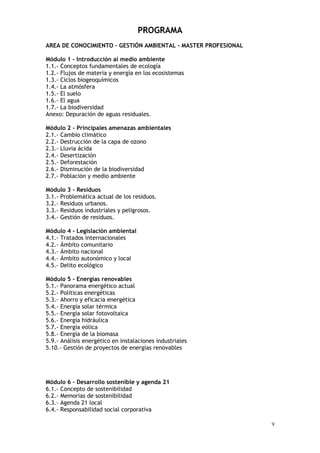 9
PROGRAMA
AREA DE CONOCIMIENTO – GESTIÓN AMBIENTAL - MASTER PROFESIONAL
Módulo 1 - Introducción al medio ambiente
1.1.- Conceptos fundamentales de ecología
1.2.- Flujos de materia y energía en los ecosistemas
1.3.- Ciclos biogeoquímicos
1.4.- La atmósfera
1.5.- El suelo
1.6.- El agua
1.7.- La biodiversidad
Anexo: Depuración de aguas residuales.
Módulo 2 - Principales amenazas ambientales
2.1.- Cambio climático
2.2.- Destrucción de la capa de ozono
2.3.- Lluvia ácida
2.4.- Desertización
2.5.- Deforestación
2.6.- Disminución de la biodiversidad
2.7.- Población y medio ambiente
Módulo 3 - Residuos
3.1.- Problemática actual de los residuos.
3.2.- Residuos urbanos.
3.3.- Residuos industriales y peligrosos.
3.4.- Gestión de residuos.
Módulo 4 - Legislación ambiental
4.1.- Tratados internacionales
4.2.- Ámbito comunitario
4.3.- Ámbito nacional
4.4.- Ámbito autonómico y local
4.5.- Delito ecológico
Módulo 5 - Energías renovables
5.1.- Panorama energético actual
5.2.- Políticas energéticas
5.3.- Ahorro y eficacia energética
5.4.- Energía solar térmica
5.5.- Energía solar fotovoltaica
5.6.- Energía hidráulica
5.7.- Energía eólica
5.8.- Energía de la biomasa
5.9.- Análisis energético en instalaciones industriales
5.10.- Gestión de proyectos de energías renovables
Módulo 6 - Desarrollo sostenible y agenda 21
6.1.- Concepto de sostenibilidad
6.2.- Memorias de sostenibilidad
6.3.- Agenda 21 local
6.4.- Responsabilidad social corporativa
 