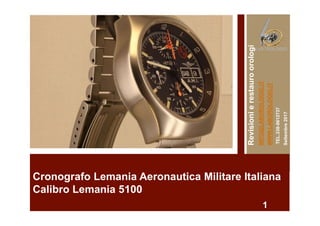 Cronografo Lemania Aeronautica Militare Italiana
Calibro Lemania 5100
1
Revisionierestauroorologi
INFO@LABOROLOGIO.IT
WWW.LABOROLOGIO.IT–
TEL.338-9612737
Settembre2017
 