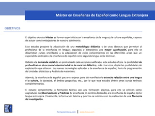 OBJETIVOS
El objetivo de este Máster es formar especialistas en la enseñanza de la lengua y la cultura españolas, capaces
de actuar como embajadores de nuestro patrimonio.
Este estudio propone la adquisición de una metodología didáctica y de unas técnicas que permitan al
profesional de la enseñanza en lenguas segundas o extranjeras una mayor cualificación, para ello se
desarrollan cursos orientados a la adquisición de estos conocimientos en las diferentes áreas que un
especialista dedicado a la enseñanza de español como segunda lengua debe dominar.
Debido a la demanda social de un profesorado cada vez más cualificado, este estudio ofrece la posibilidad de
profundizar en otros conocimientos teóricos de carácter didáctico, más concretos, desde las posibilidades de
explotación que ofrecen las nuevas tecnologías aplicadas a la enseñanza de español, hasta la programación
de Unidades didácticas y Análisis de materiales.
Además, la enseñanza de español para extranjeros pone de manifiesto la estrecha relación entre una lengua
y la cultura, la sociedad, el ámbito geográfico, etc., por lo que este estudio ofrece otros cursos teóricos
complementarios.
El estudio complementa la formación teórica con una formación práctica, para ello se ofrecen como
asignaturas las Observaciones y Prácticas de enseñanza en centros dedicados a la enseñanza de español como
lengua extranjera. Finalmente, la formación teórica y práctica se culmina con la realización de una Memoria
de investigación.
formacion.liceus.com | www.liceus.com
Máster en Enseñanza de Español como Lengua Extranjera
 
