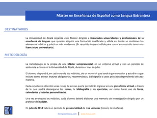 METODOLOGÍA
La Universidad de Alcalá organiza este Máster dirigido a licenciados universitarios y profesionales de la
enseñanza de lenguas que quieran adquirir una formación cualificada y sólida en donde se combinan los
elementos teóricos y prácticos más modernos. (Es requisito imprescindible para cursar este estudio tener una
licenciatura universitaria).
formacion.liceus.com | www.liceus.com
Máster en Enseñanza de Español como Lengua Extranjera
DESTINATARIOS
La metodología es la propia de una Máster semipresencial, en un entorno virtual y con un periodo de
asistencia a clases en la Universidad de Alcalá, durante el mes de julio.
El alumno dispondrá, en cada uno de los módulos, de un material que tendrá que consultar y estudiar y que
incluirá como anexos lecturas obligatorias, recomendadas, bibliografía o casos prácticos dependiendo de cada
materia.
Cada estudiante obtendrá unas claves de acceso que le permitirán ingresar en una plataforma virtual, a través
de la cual podrá descargarse los temas, la bibliografía y los ejercicios, así como hacer uso de foros,
calendarios y tutorías personalizadas.
Una vez evaluados los módulos, cada alumno deberá elaborar una memoria de investigación dirigido por un
profesor del Máster.
En julio de 2014 habrá un periodo de presencialidad de tres semanas (horario de mañana).
 