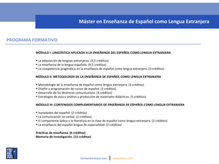 MÓDULO I: LINGÜÍSTICA APLICADA A LA ENSEÑANZA DEL ESPAÑOL COMO LENGUA EXTRANJERA
• La adquisición de lenguas extranjeras. (3,5 créditos)
• La enseñanza de la lengua española. (9,5 créditos)
• La competencia pragmática en la enseñanza de español como lengua extranjera. (3 créditos)
MÓDULO II: METODOLOGÍA DE LA ENSEÑANZA DE ESPAÑOL COMO LENGUA EXTRANJERA
• Metodología de la enseñanza de español como lengua extranjera. (3 créditos)
• Diseño y programación de cursos de español. (3 créditos)
• Desarrollo de las destrezas comunicativas. (4 créditos)
• Estrategias de aula y análisis y producción de materiales didácticos. (5 créditos)
MÓDULO III: CONTENIDOS COMPLEMENTARIOS DE ENSEÑANZA DE ESPAÑOL COMO LENGUA EXTRANJERA
• Variedades del español. (2 créditos)
• La comunicación no verbal. (2 créditos)
• El componente lúdico y la literatura en la clase de español como lengua extranjera. (2 créditos)
• La enseñanza del español lengua de especialidad. (2 créditos)
Prácticas de enseñanza. (6 créditos)
Memoria de Investigación. (15 créditos)
formacion.liceus.com | www.liceus.com
Máster en Enseñanza de Español como Lengua Extranjera
PROGRAMA FORMATIVO
 