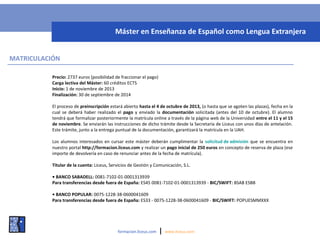 MATRICULACIÓN
Precio: 2737 euros (posibilidad de fraccionar el pago)
Carga lectiva del Máster: 60 créditos ECTS
Inicio: 1 de noviembre de 2013
Finalización: 30 de septiembre de 2014
El proceso de preinscripción estará abierto hasta el 4 de octubre de 2013, (o hasta que se agoten las plazas), fecha en la
cual se deberá haber realizado el pago y enviado la documentación solicitada (antes del 10 de octubre). El alumno
tendrá que formalizar posteriormente la matrícula online a través de la página web de la Universidad entre el 11 y el 15
de noviembre. Se enviarán las instrucciones de dicho trámite desde la Secretaría de Liceus con unos días de antelación.
Este trámite, junto a la entrega puntual de la documentación, garantizará la matrícula en la UAH.
Los alumnos interesados en cursar este máster deberán cumplimentar la solicitud de admisión que se encuentra en
nuestro portal http://formacion.liceus.com y realizar un pago inicial de 250 euros en concepto de reserva de plaza (ese
importe de devolvería en caso de renunciar antes de la fecha de matrícula).
Titular de la cuenta: Liceus, Servicios de Gestión y Comunicación, S.L.
• BANCO SABADELL: 0081-7102-01-0001313939
Para transferencias desde fuera de España: ES45 0081-7102-01-0001313939 - BIC/SWIFT: BSAB ESBB
• BANCO POPULAR: 0075-1228-38-0600041609
Para transferencias desde fuera de España: ES33 - 0075-1228-38-0600041609 - BIC/SWIFT: POPUESMMXXX
formacion.liceus.com | www.liceus.com
Máster en Enseñanza de Español como Lengua Extranjera
 