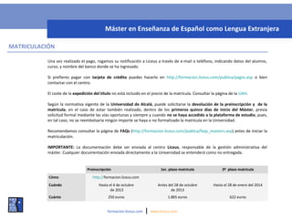 MATRICULACIÓN
Una vez realizado el pago, rogamos su notificación a Liceus a través de e-mail o teléfono, indicando datos del alumno,
curso, y nombre del banco donde se ha ingresado.
Si prefieres pagar con tarjeta de crédito puedes hacerlo en http://formacion.liceus.com/publica/pagos.asp o bien
contactar con el centro.
El coste de la expedición del título no está incluido en el precio de la matrícula. Consultar la página de la UAH.
Según la normativa vigente de la Universidad de Alcalá, puede solicitarse la devolución de la preinscripción y de la
matrícula, en el caso de estar también realizado, dentro de los primeros quince días de inicio del Máster, previa
solicitud formal mediante las vías oportunas y siempre y cuando no se haya accedido a la plataforma de estudio, pues,
en tal caso, no se reembolsaría ningún importe se haya o no formalizado la matrícula en la Universidad.
Recomendamos consultar la página de FAQs (http://formacion.liceus.com/publica/faqs_masters.asp) antes de iniciar la
matriculación.
IMPORTANTE: La documentación debe ser enviada al centro Liceus, responsable de la gestión administrativa del
máster. Cualquier documentación enviada directamente a la Universidad se entenderá como no entregada.
formacion.liceus.com | www.liceus.com
Máster en Enseñanza de Español como Lengua Extranjera
Preinscripción 1er. plazo matrícula 2º plazo matrícula
Cómo http://formacion.liceus.com
Cuándo Hasta el 4 de octubre
de 2013
Antes del 28 de octubre
de 2013
Hasta el 28 de enero del 2014
Cuánto 250 euros 1.865 euros 622 euros
 