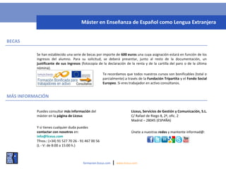 BECAS
Se han establecido una serie de becas por importe de 600 euros una cuya asignación estará en función de los
ingresos del alumno. Para su solicitud, se deberá presentar, junto al resto de la documentación, un
justificante de sus ingresos (fotocopia de la declaración de la renta y de la cartilla del paro o de la última
nómina).
MÁS INFORMACIÓN
formacion.liceus.com | www.liceus.com
Te recordamos que todos nuestros cursos son bonificables (total o
parcialmente) a través de la Fundación Tripartita y el Fondo Social
Europeo. Si eres trabajador en activo consúltanos.
Máster en Enseñanza de Español como Lengua Extranjera
Y si tienes cualquier duda puedes
contactar con nosotros en:
info@liceus.com
Tfnos.: (+34) 91 527 70 26 - 91 467 00 56
(L - V: de 8:00 a 15:00 h.)
Liceus, Servicios de Gestión y Comunicación, S.L.
C/ Rafael de Riego 8, 2º, ofic. 2
Madrid – 28045 (ESPAÑA)
Puedes consultar más información del
máster en la página de Liceus
Únete a nuestras redes y mantente informad@:
 