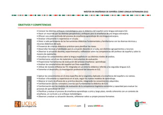 www.LICEUS.com | www.UDIMA.es
OBJETIVOS Y COMPETENCIAS
• Conocer los distintos enfoques metodológicos para la didáctica del español como lengua extranjera ELE.
• Hacer un recorrido por las distintas perspectivas y enfoques para la enseñanza de una lengua extranjera.
• Ofrecer una visión profunda del proceso de enseñanza-aprendizaje de una lengua extranjera.
• Analizar críticamente la experiencia en el aula.
• Dotar a cada participante de las herramientas didácticas fundamentales y familiarizarse con las diversas técnicas y
recursos didácticos del aula.
• Proveerse de criterios didácticos prácticos para planificar las clases.
• Desarrollar técnicas y habilidades para la actuación docente en el aula, con distintos agrupamientos y recursos
• Observar la actuación docente, experimentarla y reflexionar sobre las competencias del profesor de español y sobre la
manera de explotarlas.
• Actualizar los conocimientos sobre la lengua española en sus distintos niveles de análisis.
• Familiarizarse con el uso de materiales e instrumentos de evaluación.
• Proporcionar herramientas de evaluación del proceso enseñanza- aprendizaje.
• Analizar las características del español con fines específicos.
• Utilizar de manera reflexiva las TIC integradas en un entorno didáctico referido a las segundas lenguas (L2).
• Fomentar el desarrollo y la investigación profesional del docente en ELE.
• Aplicar los conocimientos en el área específica de la Lingüística Aplicada a la enseñanza del español a no nativos.
• Analizar críticamente su experiencia en el aula, según los nuevos modelos de aprendizaje.
• Mejorar el nivel y la eficacia de su práctica docente, integrando los conocimientos adquiridos.
• Familiarización con los conceptos y teorías que fundamentan la didáctica de E/LE
• Familiarización con los modelos de evaluación de la competencia lingüística existentes y capacidad para evaluar los
procesos de aprendizaje de E/LE
• Planificar y evaluar el proceso de enseñanza-aprendizaje a corto y largo plazo, siendo coherente con un contexto de
enseñanza, un currículo y un enfoque metodológico.
• Observar y evaluar su actuación docente, reflexionar sobre su propio proceso formativo.
OBJETIVOSCOMPETENCIAS
MÁSTER EN ENSEÑANZA DE ESPAÑOL COMO LENGUA EXTRANJERA (ELE)
 