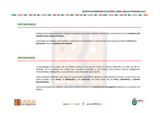 www.LICEUS.com | www.UDIMA.es
DESTINATARIOS
Profesores de lengua española o lenguas extranjeras que deseen adquirir y desarrollar conocimientos en la enseñanza del
español como lengua extranjera.
Licenciados en Filología, Humanidades, Traducción e interpretación, o Ciencias de la Educación que deseen orientar su
formación hacia la enseñanza del español.
METODOLOGÍA
La metodología es la propia de una Máster online, en un entorno virtual. El alumno dispondrá, en cada uno de los
módulos, de un material que tendrá que consultar y estudiar y que incluirá como anexos lecturas obligatorias,
recomendadas, bibliografía o casos prácticos dependiendo de cada materia.
Cada estudiante obtendrá unas claves de acceso que le permitirán ingresar en una plataforma virtual, a través de la cual
podrá acceder a los temas, la bibliografía y los ejercicios, así como hacer uso de foros, calendarios y tutorías
personalizadas.
Una vez evaluados los módulos, cada alumno deberá elaborar una memoria de investigación dirigido por un profesor del
Máster.
MÁSTER EN ENSEÑANZA DE ESPAÑOL COMO LENGUA EXTRANJERA (ELE)
 