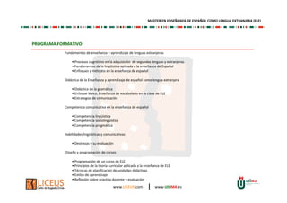 www.LICEUS.com | www.UDIMA.es
PROGRAMA FORMATIVO
Fundamentos de enseñanza y aprendizaje de lenguas extranjeras
• Procesos cognitivos en la adquisición de segundas lenguas y extranjeras
• Fundamentos de la lingüística aplicada a la enseñanza de Español
• Enfoques y métodos en la enseñanza de español
Didáctica de la Enseñanza y aprendizaje de español como lengua extranjera
• Didáctica de la gramática
• Enfoque léxico. Enseñanza de vocabulario en la clase de ELE
• Estrategias de comunicación
Competencia comunicativa en la enseñanza de español
• Competencia lingüística
• Competencia sociolingüística
• Competencia pragmática
Habilidades lingüísticas y comunicativas
• Destrezas y su evaluación
Diseño y programación de cursos
• Programación de un curso de ELE
• Principios de la teoría curricular aplicada a la enseñanza de ELE
• Técnicas de planificación de unidades didácticas
• Estilos de aprendizaje
• Reflexión sobre práctica docente y evaluación
MÁSTER EN ENSEÑANZA DE ESPAÑOL COMO LENGUA EXTRANJERA (ELE)
 
