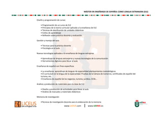 www.LICEUS.com | www.UDIMA.es
Diseño y programación de cursos
• Programación de un curso de ELE
• Principios de la teoría curricular aplicada a la enseñanza de ELE
• Técnicas de planificación de unidades didácticas
• Estilos de aprendizaje
• Reflexión sobre práctica docente y evaluación
Gestión y manejo del aula
• Técnicas para la práctica docente
• Psicología en el aula
Nuevas tecnologías aplicadas a la enseñanza de lenguas extrajeras
• Aprendizaje de lenguas extranjeras y nuevas tecnologías de la comunicación
• Herramientas digitales para llevar al aula
Enseñanza de español con fines específicos
• La enseñanza aprendizaje de lenguas de especialidad planteamientos metodológicos
• El currículum en la lengua de la especialidad. Pruebas de la Cámara de Comercio, certificados de español del
turismo, etc.
• Enseñanza de español de los negocios, turismo, jurídico, CCSS...
Análisis y producción de materiales para la clase de ELE
• Diseño y producción de actividades para llevar al aula
• Análisis de manuales y materiales didácticos
Memoria de investigación
•Técnicas de investigación docente para la elaboración de la memoria
MÁSTER EN ENSEÑANZA DE ESPAÑOL COMO LENGUA EXTRANJERA (ELE)
 