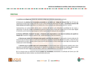 www.LICEUS.com | www.UDIMA.es
PRÁCTICAS
MÁSTER EN ENSEÑANZA DE ESPAÑOL COMO LENGUA EXTRANJERA (ELE)
Las prácticas son obligatorias. Existen dos opciones a elegir para realizarlas: presenciales y virtuales:
1) Realización de prácticas no remuneradas presenciales en un centro con trabajo de memoria final. Son 50 horas de
impartición de clases bajo la supervisión de un tutor y otras 50 horas de observación de clases. Las prácticas sumarían 100
horas lectivas en el centro repartidas en un máximo de un mes a convenir por ambas partes (alumno / centro).
Contactaremos con centros dentro de la zona o provincia del alumno para ofrecerles la posibilidad de dar clases y
observarlas. En caso de no haber encontrado por parte de Liceus un centro dentro de un plazo que se le hará saber llegado
el momento, será el alumno el que busque un centro si quiere para la realización de sus prácticas.
2) Prácticas VIRTUALES. Grabación de clases y Asistencia como observadores a una clase de enseñanza de español en
tiempo real. El alumno ( realice la opción A o B), tendría que hacer al final una memoria.
a) Alumnos que residen en el extranjero (esta opción es sin firma de convenio). En esta opción el alumno debe dar 50
horas de clase en tiempo real en un centro (en el extranjero), y grabarse impartiendo una de las la clases, y otras 50 horas
de observación de clases. Además, deberá tener durante este periodo un tutor/a observador que haga una valoración del
trabajo que se está realizando.
b) Alumnos que no pueden optar por la presencialidad. El alumno podrá hacer una simulación grabada sobre cómo
ejecutaría una planificación en una clase presencial (planificaría en este caso 10 clases de 90 min). Además, deberá realizar
observaciones de clases reales a través de vídeos y asistir por videoconferencia a una clase de español (UDIMA).
3) Si el alumno tiene ya experiencia docente pueden ser convalidadas presentando un certificado del Centro (con 100
horas impartidas de clase) y realizar una memoria dentro del curso.
 