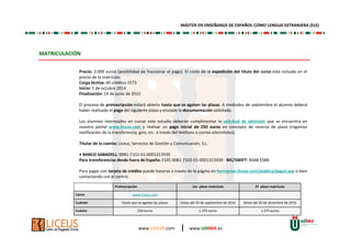 www.LICEUS.com | www.UDIMA.es
MATRICULACIÓN
Precio: 3.000 euros (posibilidad de fraccionar el pago). El coste de la expedición del título del curso está incluido en el
precio de la matrícula.
Carga lectiva: 60 créditos ECTS
Inicio: 1 de octubre 2014
Finalización: 14 de junio de 2015
El proceso de preinscripción estará abierto hasta que se agoten las plazas. A mediados de septiembre el alumno deberá
haber realizado el pago del siguiente plazo y enviado la documentación solicitada.
Los alumnos interesados en cursar este estudio deberán cumplimentar la solicitud de admisión que se encuentra en
nuestro portal www.liceus.com y realizar un pago inicial de 250 euros en concepto de reserva de plaza (rogamos
notificación de la transferencia, giro, etc. a través del teléfono o correo electrónico).
Titular de la cuenta: Liceus, Servicios de Gestión y Comunicación, S.L.
• BANCO SABADELL: 0081-7102-01-0001313939
Para transferencias desde fuera de España: ES45 0081-7102-01-0001313939 - BIC/SWIFT: BSAB ESBB
Para pagar con tarjeta de crédito puede hacerse a través de la página en formacion.liceus.com/publica/pagos.asp o bien
contactando con el centro.
MÁSTER EN ENSEÑANZA DE ESPAÑOL COMO LENGUA EXTRANJERA (ELE)
Preinscripción 1er. plazo matrícula 2º plazo matrícula
Cómo www.liceus.com
Cuándo Hasta que se agoten las plazas Antes del 20 de septiembre de 2014 Antes del 20 de diciembre de 2014
Cuánto 250 euros 1.375 euros 1.375 euros
 