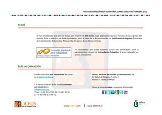 www.LICEUS.com | www.UDIMA.es
BECAS
Se han establecido una serie de becas, por importe de 650 euros, cuya asignación estará en función de los ingresos del
alumno. Para su solicitud, se deberá presentar, junto al resto de la documentación, un justificante de ingresos (fotocopia
de la declaración de la renta y de la cartilla del paro o de la última nómina).
Te recordamos que todos nuestros cursos son bonificables (total o
parcialmente) a través de la Fundación Tripartita. Si eres trabajador en
activo, consúltanos.
MÁS INFORMACIÓN
Y si tienes cualquier duda puedes contactar
con nosotros en:
info@liceus.com
Tfnos.: (+34) 91 527 70 26 - 91 467 00 56
(L - V: de 8:00 a 15:00 h.)
Liceus, Servicios de Gestión y Comunicación, S.L.
C/ Rafael de Riego 8, 2º, ofic. 2
Madrid – 28045 (ESPAÑA)
Puedes consultar más información del curso
en la página de Liceus
Únete a nuestras redes y mantente informad@:
MÁSTER EN ENSEÑANZA DE ESPAÑOL COMO LENGUA EXTRANJERA (ELE)
 