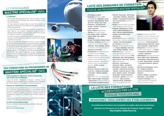 LISTE DES DOMAINES DE FORMATION
LE PROGRAMME
PLUS DE 400 PROGRAMMES MASTÈRE SPÉCIALISÉ®
MASTÈRE SPÉCIALISÉ®
(MS)
•Aéronautique et spatiale
•Automobile (sport, futur) - Avion
(contrôle aérien) - Hélicoptère - Drones
•Agriculture - Agro-alimentaire - Œnolo-
gie et Vins - Élevage - Bois - Forêt
•Architecture - Aménagement du
territoire - Territoires - Urbanisme -
Smart Construction
•Armée - Défense (cyber défense) -
Sécurité (web et cyber sécurité)
•Arts - Design - Culture - Patrimoine
culturel - Mode - Luxe - Médias -
Multimédia
•Biologie - Bio-industrie - Biotechnologies
•Commerce - Marketing (industriel, digital,
multicanal, international, b2b) - Vente -
Distribution - Chaîne Logistique - Marchés
(commerciaux, financiers, international) -
Négociation commerciale
•Développement (international, commer-
cial, affaires, durable, territorial)
•Gestion (aéroportuaire, commerciale,
entreprise, ressources humaines, équipes,
carrière, crise, eau, énergie, marque,
patrimoine, production, projet, déchets,
données, risques, financière, hôtelière,
portuaire) - Qualité - Actuariat -
Administration
•Économie - Économie circulaire - Éco-
nomie verte - Intelligence économique
- Humanitaire - Politiques publiques -
Prospective
•Droit (affaires, fiscal, international) - Po-
litique - Expertise légale - Gouvernance
- Réglementation (produits cosmétiques)
- Administration et politiques publiques
•Électricité - Électronique - Mécatronique
- Automatique - Robotique - Mécanique -
Satellites - Technologies de l’information
et de la communication (opérateurs) -
Pyrotechnie
•Énergie (efficacité, transition, renouvelables,
marine, nucléaire, gaz, pétrole, éolienne)
•Entreprise - Entrepreneuriat - Intrapre-
neuriat - Création d’entreprises et de
valeur - Start-up - Reprise d’entreprise -
Stratégie (commerciale, marque,
internationale)
•Environnement (protection, durable, tran-
sition, pollution et traitement des déchets)
- Écologie - Environnement durable -
Éco-conception (textile - bois)
•Finances (marché, entreprise, internatio-
nal) - Banque - Monétique - Assurances
- Audit - Conseil - Immobilier - Fintech
•Génie civil (bâtiment, construction,
construction durable, structure bois, tra-
vaux publics, maritime, portuaire) - Génie
des procédés - BIM - Génie énergétique -
Génie industriel - Génie urbain - Génie de
l’eau (assainissement)
•Information - Communication -
Audiovisuel - Édition - Journalisme
•Informatique - Numérique - Transition
numérique - Traitement de l’information
- Big data - Analyse des données - Statis-
tiques - Réseaux - Internet - Informatique
décisionnelle - Sécurité et protection
des données - Systèmes (information,
embarqués) - Objets connectés -
Traitement d’image - Modélisation
(cloud computing, BIM, ERP, SIG)
•Industrie (alimentaire, automobile,
exploitation minière, maintenance, naval,
santé, pharmaceutique, sécurité transi-
tion, performance, matériaux, procédés
de fabrication) - Chaîne de production -
Matières premières fabrication - Techno-
logies industrielles - Design industriel
•Management (international, Lean, im-
mobilier, risques, services, …) - Conduite
du changement, amélioration continue
- Coaching - Organisation
•Mathématiques (appliquées, financières)
•Santé - Médico-social - Épidémiologie -
Santé publique - Établissements de san-
té - Social - Risque sanitaire - Prévention
- Technologie biomédicale - Médecine
(armées)
•Recherche  développement - Innova-
tion - Intelligence Artificielle
•Services à la collectivité et aux
personnes
•Tourisme - Hôtellerie - Gastronomie -
Restauration - Luxe et lifestyle
•Transports et logistique (aérien, fer-
roviaire, international, marchandises,
maritime, personnes, urbains)
IL COMPREND :
 
Un ensemble d’enseignements d’au moins 350 heures, incluant
des enseignements théoriques, des travaux pratiques et des
travaux de groupe ;
 
Un travail personnel préparé dans le cadre d’une mission en
entreprise et débouchant sur la rédaction et la soutenance d’une
thèse professionnelle ;
 
La durée minimale de la mission est de 4 mois. Les participants
ayant déjà eu une pratique d’entreprise postérieurement à
l’obtention de leur diplôme pourront réaliser cette mission au sein
d’un centre de recherche ou d’un laboratoire ;
 
La durée du programme MASTÈRE SPÉCIALISÉ® (MS) ne peut
en aucun cas être inférieure à 2 semestres répartis sur une durée
maximale de deux ans.
La thèse professionnelle représente à la fois un moyen privilégié
d’acquisition de connaissances et l’occasion de préparer une entrée
efficace dans la vie active en développant un projet professionnel
qui répond à un besoin réel d’expertise au sein des entreprises.
À la fin de la formation, une soutenance est effectuée par
l’étudiant devant un jury. Dans le cas d’une formation MASTÈRE
SPÉCIALISÉ® (MS) créée à l’étranger, la thèse professionnelle
doit être soutenue devant au moins un professeur de l’École ou de
l’établissement de la Conférence des Grandes Écoles responsable
de la formation MS.
ÉTABLISSEMENTS PUBLICS ET PRIVÉS PROPOSANT
UNE FORMATION D’INGÉNIEUR
Toutes les écoles d’ingénieurs françaises membres de la
Conférence des Grandes Écoles sont habilitées par la Commission
des Titres d’Ingénieur (CTI) à délivrer le diplôme d’ingénieur.
ÉCOLES DE COMMERCE ET DE MANAGEMENT
Les écoles de management et de commerce françaises membres
de la Conférence des grandes écoles qui sont habilitées par la
Commission d’évaluation des formations et diplômes de gestion
(CEFDG) à délivrer un diplôme visé par le ministère chargé de
l’enseignement supérieur et conférant à leur titulaire le grade de
Master.
Écoles d’autres spécialités habilitées par l’État à délivrer un diplôme
conférant à leur titulaire le grade de Master.
AUTRES ÉCOLES SPÉCIALISÉES
Design, architecture, Sciences politiques, Défense, Vétérinaire
Liste des membres :
https://www.cge.asso.fr/listings/
LES ÉCOLES ET ÉTABLISSEMENTS PROPOSANT
MASTÈRE SPÉCIALISÉ®
(MS)
DES FORMATIONS OU PROGRAMMES DE
LA LISTE DES FORMATIONS
RENSEIGNEZ-VOUS AUPRÈS DES ÉTABLISSEMENTS.
ACCRÉDITÉES PAR LA CGE
ÉVOLUE TOUS LES ANS.
De nombreuses formations sont enseignées en anglais, dans tous les domaines.
Retrouvez ces formations sur le catalogue des Programs Taught in English
http://taughtie.campusfrance.org
 