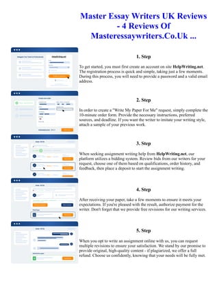 Master Essay Writers UK Reviews
- 4 Reviews Of
Masteressaywriters.Co.Uk ...
1. Step
To get started, you must first create an account on site HelpWriting.net.
The registration process is quick and simple, taking just a few moments.
During this process, you will need to provide a password and a valid email
address.
2. Step
In order to create a "Write My Paper For Me" request, simply complete the
10-minute order form. Provide the necessary instructions, preferred
sources, and deadline. If you want the writer to imitate your writing style,
attach a sample of your previous work.
3. Step
When seeking assignment writing help from HelpWriting.net, our
platform utilizes a bidding system. Review bids from our writers for your
request, choose one of them based on qualifications, order history, and
feedback, then place a deposit to start the assignment writing.
4. Step
After receiving your paper, take a few moments to ensure it meets your
expectations. If you're pleased with the result, authorize payment for the
writer. Don't forget that we provide free revisions for our writing services.
5. Step
When you opt to write an assignment online with us, you can request
multiple revisions to ensure your satisfaction. We stand by our promise to
provide original, high-quality content - if plagiarized, we offer a full
refund. Choose us confidently, knowing that your needs will be fully met.
Master Essay Writers UK Reviews - 4 Reviews Of Masteressaywriters.Co.Uk ... Master Essay Writers UK
Reviews - 4 Reviews Of Masteressaywriters.Co.Uk ...
 
