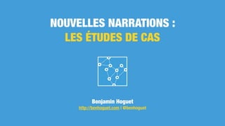 NOUVELLES NARRATIONS :
LES ÉTUDES DE CAS
Benjamin Hoguet
http://benhoguet.com | @benhoguet
 