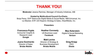 THANK YOU!
Moderator Jessica Ramirez, Manager of Industry Initiatives, IAB
Hosted by Multicultural Council Co-Chairs
Borja...