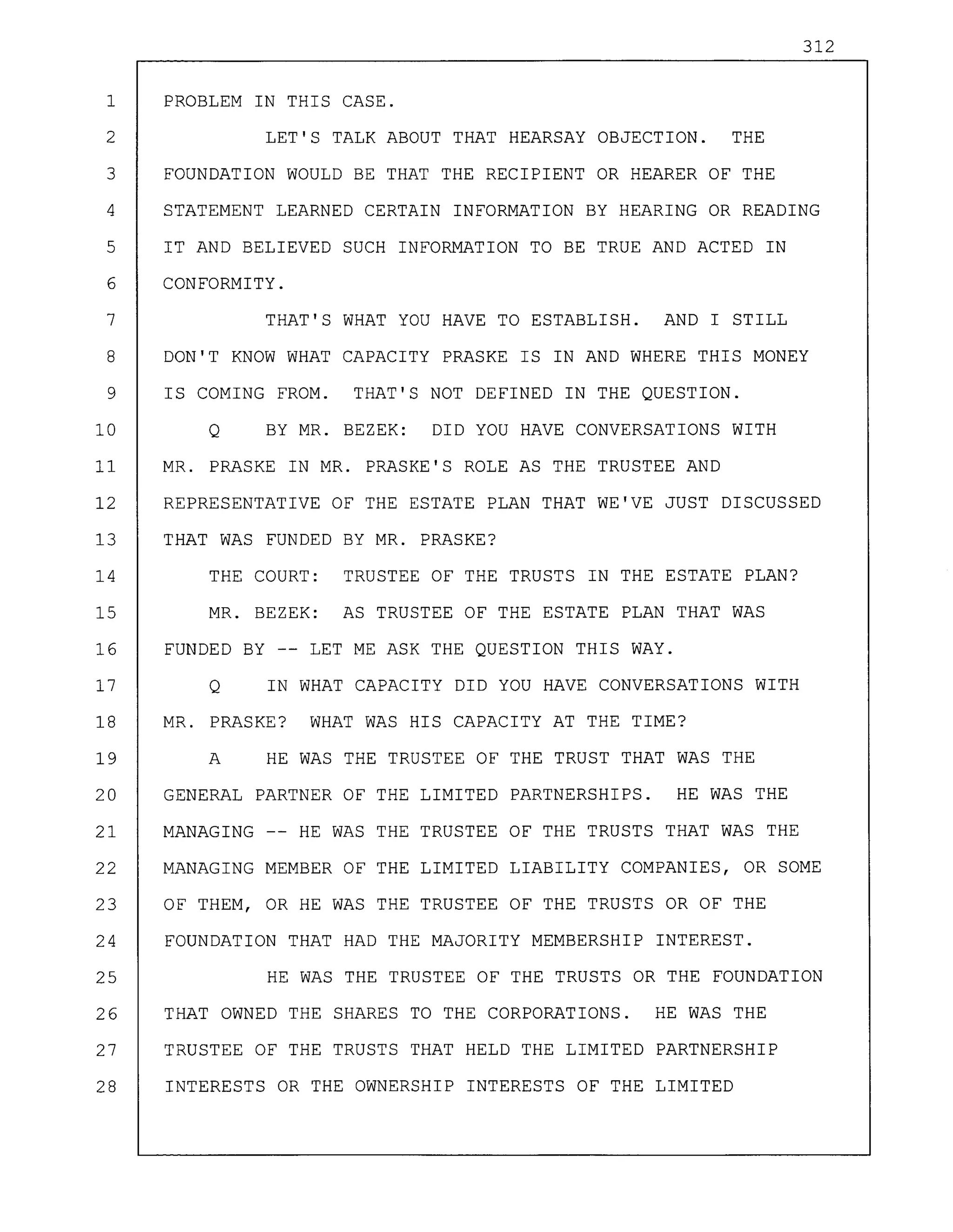 312
1 PROBLEM IN THIS CASE.
2 LET'S TALK ABOUT THAT HEARSAY OBJECTION. THE
3 FOUNDATION WOULD BE THAT THE RECIPIENT OR HEARER OF THE
4 STATEMENT LEARNED CERTAIN INFORMATION BY HEARING OR READING
5 IT AND BELIEVED SUCH INFORMATION TO BE TRUE AND ACTED IN
6 CONFORMITY.
7 THAT'S WHAT YOU HAVE TO ESTABLISH. AND I STILL
8 DON'T KNOW WHAT CAPACITY PRASKE IS IN AND WHERE THIS MONEY
9 IS COMING FROM. THAT'S NOT DEFINED IN THE QUESTION.
10 Q BY MR. BEZEK: DID YOU HAVE CONVERSATIONS WITH
11 MR. PRASKE IN MR. PRASKE'S ROLE AS THE TRUSTEE AND
12 REPRESENTATIVE OF THE ESTATE PLAN THAT WE'VE JUST DISCUSSED
13 THAT WAS FUNDED BY MR. PRASKE?
14 THE COURT: TRUSTEE OF THE TRUSTS IN THE ESTATE PLAN?
15 MR. BEZEK: AS TRUSTEE OF THE ESTATE PLAN THAT WAS
16 FUNDED BY -- LET ME ASK THE QUESTION THIS WAY.
17 Q IN WHAT CAPACITY DID YOU HAVE CONVERSATIONS WITH
18 MR. PRASKE? WHAT WAS HIS CAPACITY AT THE TIME?
19 A HE WAS THE TRUSTEE OF THE TRUST THAT WAS THE
20 GENERAL PARTNER OF THE LIMITED PARTNERSHIPS. HE WAS THE
21 MANAGING -- HE WAS THE TRUSTEE OF THE TRUSTS THAT WAS THE
22 MANAGING MEMBER OF THE LIMITED LIABILITY COMPANIES, OR SOME
23 OF THEM, OR HE WAS THE TRUSTEE OF THE TRUSTS OR OF THE
24 FOUNDATION THAT HAD THE MAJORITY MEMBERSHIP INTEREST.
25 HE WAS THE TRUSTEE OF THE TRUSTS OR THE FOUNDATION
26 THAT OWNED THE SHARES TO THE CORPORATIONS. HE WAS THE
27 TRUSTEE OF THE TRUSTS THAT HELD THE LIMITED PARTNERSHIP
28 INTERESTS OR THE OWNERSHIP INTERESTS OF THE LIMITED
 