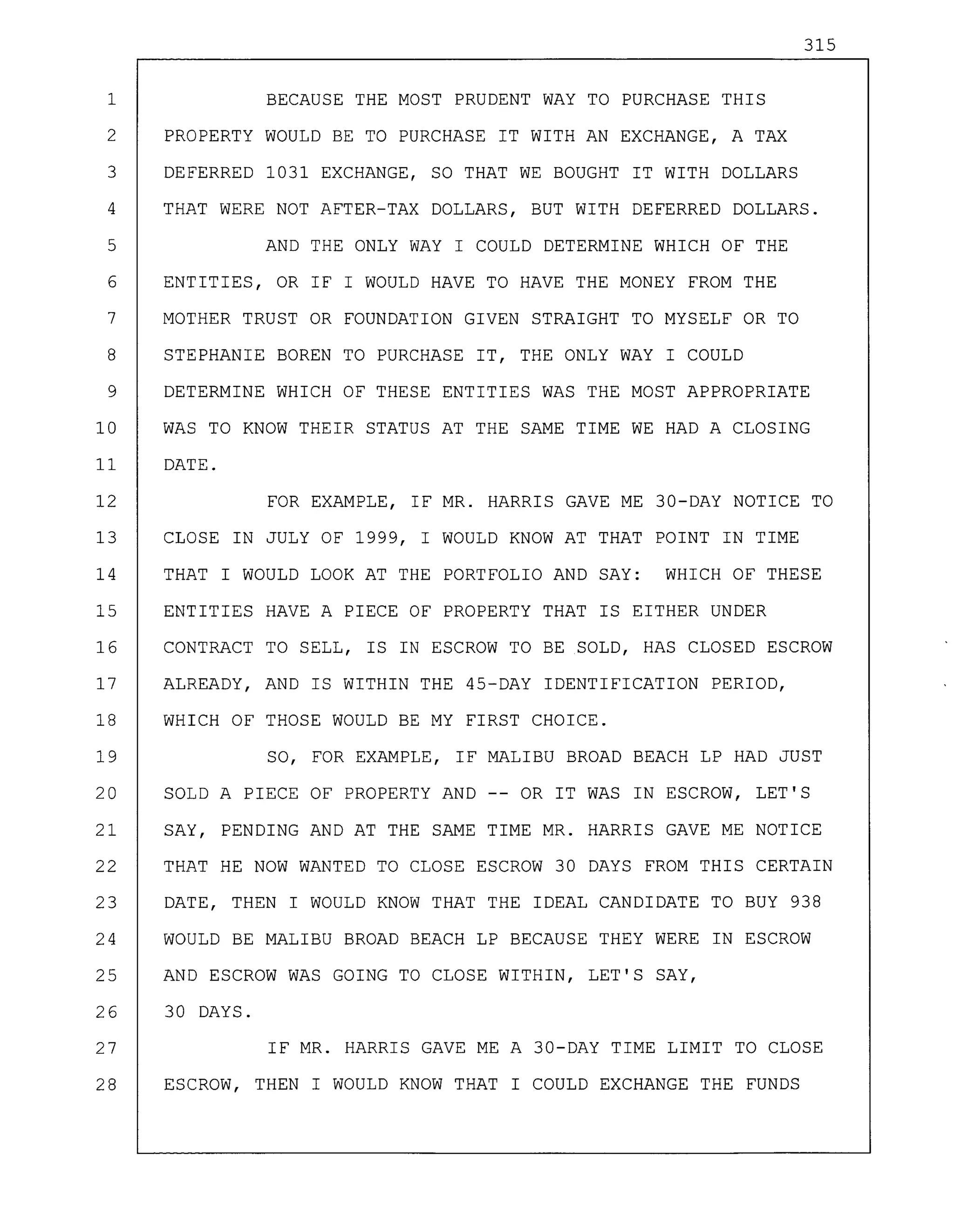 315
1 BECAUSE THE MOST PRUDENT WAY TO PURCHASE THIS
2 PROPERTY WOULD BE TO PURCHASE IT WITH AN EXCHANGE, A TAX
3 DEFERRED 1031 EXCHANGE, SO THAT WE BOUGHT IT WITH DOLLARS
4 THAT WERE NOT AFTER-TAX DOLLARS, BUT WITH DEFERRED DOLLARS.
5 AND THE ONLY WAY I COULD DETERMINE WHICH OF THE
6 ENTITIES, OR IF I WOULD HAVE TO HAVE THE MONEY FROM THE
7 MOTHER TRUST OR FOUNDATION GIVEN STRAIGHT TO MYSELF OR TO
8 STEPHANIE BOREN TO PURCHASE IT, THE ONLY WAY I COULD
9 DETERMINE WHICH OF THESE ENTITIES WAS THE MOST APPROPRIATE
10 WAS TO KNOW THEIR STATUS AT THE SAME TIME WE HAD A CLOSING
11 DATE.
12 FOR EXAMPLE, IF MR. HARRIS GAVE ME 30-DAY NOTICE TO
13 CLOSE IN JULY OF 1999, I WOULD KNOW AT THAT POINT IN TIME
14 THAT I WOULD LOOK AT THE PORTFOLIO AND SAY: WHICH OF THESE
15 ENTITIES HAVE A PIECE OF PROPERTY THAT IS EITHER UNDER
16 CONTRACT TO SELL, IS IN ESCROW TO BE SOLD, HAS CLOSED ESCROW
17 ALREADY, AND IS WITHIN THE 45-DAY IDENTIFICATION PERIOD,
18 WHICH OF THOSE WOULD BE MY FIRST CHOICE.
19 SO, FOR EXAMPLE, IF MALIBU BROAD BEACH LP HAD JUST
20 SOLD A PIECE OF PROPERTY AND -- OR IT WAS IN ESCROW, LET'S
21 SAY, PENDING AND AT THE SAME TIME MR. HARRIS GAVE ME NOTICE
22 THAT HE NOW WANTED TO CLOSE ESCROW 30 DAYS FROM THIS CERTAIN
23 DATE, THEN I WOULD KNOW THAT THE IDEAL CANDIDATE TO BUY 938
24 WOULD BE MALIBU BROAD BEACH LP BECAUSE THEY WERE IN ESCROW
25 AND ESCROW WAS GOING TO CLOSE WITHIN, LET'S SAY,
26 30 DAYS.
27 IF MR. HARRIS GAVE ME A 30-DAY TIME LIMIT TO CLOSE
28 ESCROW, THEN I WOULD KNOW THAT I COULD EXCHANGE THE FUNDS
 