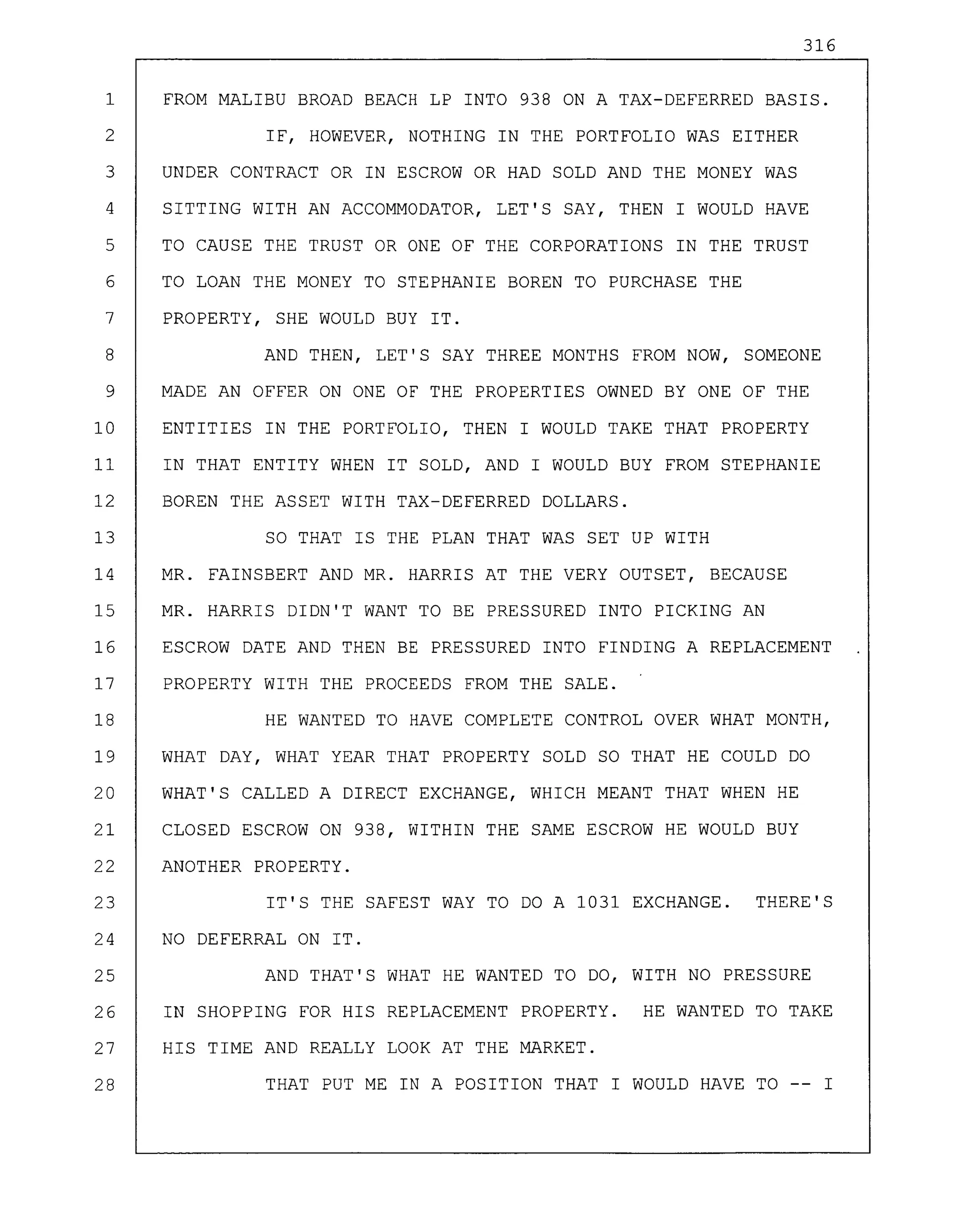 316
1 FROM MALIBU BROAD BEACH LP INTO 938 ON A TAX-DEFERRED BASIS.
2 IF, HOWEVER, NOTHING IN THE PORTFOLIO WAS EITHER
3 UNDER CONTRACT OR IN ESCROW OR HAD SOLD AND THE MONEY WAS
4 SITTING WITH AN ACCOMMODATOR, LET'S SAY, THEN I WOULD HAVE
5 TO CAUSE THE TRUST OR ONE OF THE CORPORATIONS IN THE TRUST
6 TO LOAN THE MONEY TO STEPHANIE BOREN TO PURCHASE THE
7 PROPERTY, SHE WOULD BUY IT.
8 AND THEN, LET'S SAY THREE MONTHS FROM NOW, SOMEONE
9 MADE AN OFFER ON ONE OF THE PROPERTIES OWNED BY ONE OF THE
10 ENTITIES IN THE PORTFOLIO, THEN I WOULD TAKE THAT PROPERTY
11 IN THAT ENTITY WHEN IT SOLD, AND I WOULD BUY FROM STEPHANIE
12 BOREN THE ASSET WITH TAX-DEFERRED DOLLARS.
13 SO THAT IS THE PLAN THAT WAS SET UP WITH
14 MR. FAINSBERT AND MR. HARRIS AT THE VERY OUTSET, BECAUSE
15 MR. HARRIS DIDN'T WANT TO BE PRESSURED INTO PICKING AN
16 ESCROW DATE AND THEN BE PRESSURED INTO FINDING A REPLACEMENT
17 PROPERTY WITH THE PROCEEDS FROM THE SALE.
18 HE WANTED TO HAVE COMPLETE CONTROL OVER WHAT MONTH,
19 WHAT DAY, WHAT YEAR THAT PROPERTY SOLD SO THAT HE COULD DO
20 WHAT'S CALLED A DIRECT EXCHANGE, WHICH MEANT THAT WHEN HE
21 CLOSED ESCROW ON 938, WITHIN THE SAME ESCROW HE WOULD BUY
22 ANOTHER PROPERTY.
23 IT'S THE SAFEST WAY TO DO A 1031 EXCHANGE. THERE'S
24 NO DEFERRAL ON IT.
25 AND THAT'S WHAT HE WANTED TO DO, WITH NO PRESSURE
26 IN SHOPPING FOR HIS REPLACEMENT PROPERTY. HE WANTED TO TAKE
27 HIS TIME AND REALLY LOOK AT THE MARKET.
28 THAT PUT ME IN A POSITION THAT I WOULD HAVE TO -- I
 
