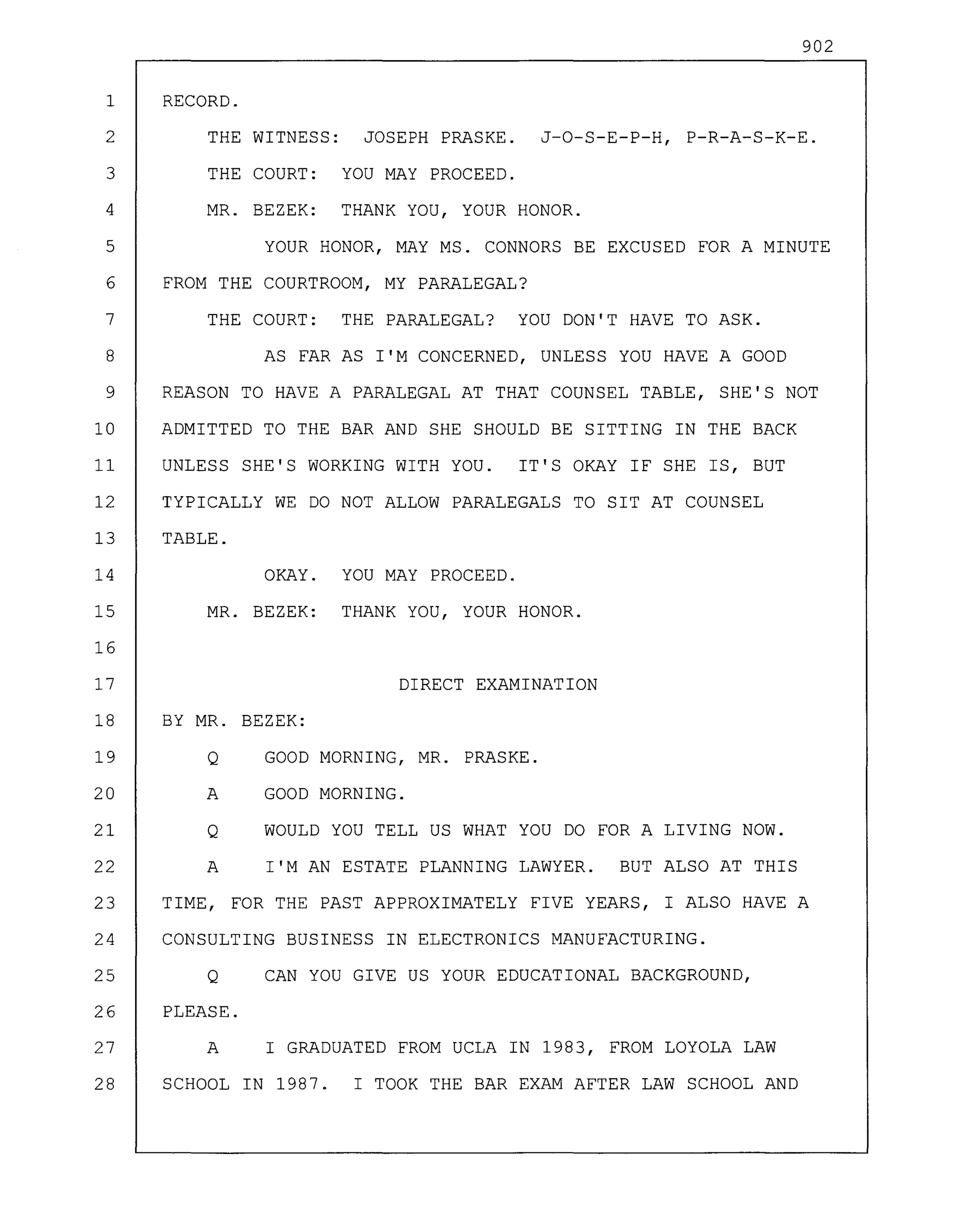 902
BY MR. BEZEK:
Q GOOD MORNING, MR. PRASKE.
A GOOD MORNING.
Q WOULD YOU TELL US WHAT YOU DO FOR A LIVING NOW.
A I'M AN ESTATE PLANNING LAWYER. BUT ALSO AT THIS
TIME, FOR THE PAST APPROXIMATELY FIVE YEARS, I ALSO HAVE A
CONSULTING BUSINESS IN ELECTRONICS MANUFACTURING.
Q CAN YOU GIVE US YOUR EDUCATIONAL BACKGROUND,
PLEASE.
A I GRADUATED FROM UCLA IN 1983, FROM LOYOLA LAW
SCHOOL IN 1987. I TOOK THE BAR EXAM AFTER LAW SCHOOL AND
RECORD.
THE WITNESS: JOSEPH PRASKE. J-O-S-E-P-H, P-R-A-S-K-E.
THE COURT: YOU MAY PROCEED.
MR. BEZEK: THANK YOU, YOUR HONOR.
YOUR HONOR, MAY MS. CONNORS BE EXCUSED FOR A MINUTE
FROM THE COURTROOM, MY PARALEGAL?
THE COURT: THE PARALEGAL? YOU DON'T HAVE TO ASK.
AS FAR AS I'M CONCERNED, UNLESS YOU HAVE A GOOD
REASON TO HAVE A PARALEGAL AT THAT COUNSEL TABLE, SHE'S NOT
ADMITTED TO THE BAR AND SHE SHOULD BE SITTING IN THE BACK
UNLESS SHE'S WORKING WITH YOU. IT'S OKAY IF SHE IS, BUT
TYPICALLY WE DO NOT ALLOW PARALEGALS TO SIT AT COUNSEL
TABLE.
1
2
3
4
5
6
7
8
9
10
11
12
13
14
15
16
17
18
19
20
21
22
23
24
25
26
27
28
OKAY.
MR. BEZEK:
YOU MAY PROCEED.
THANK YOU, YOUR HONOR.
DIRECT EXAMINATION
 