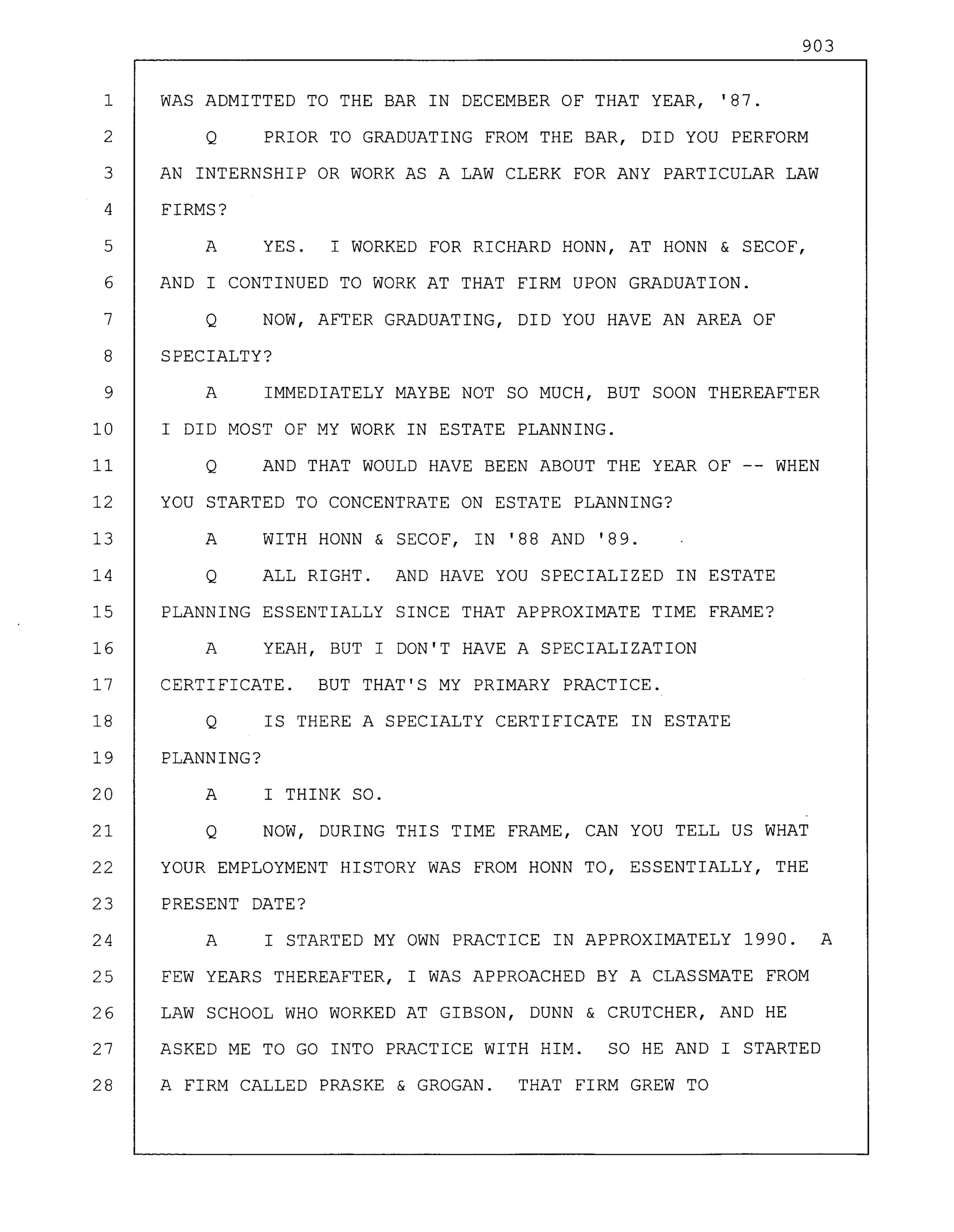 903
1 WAS ADMITTED TO THE BAR IN DECEMBER OF THAT YEAR, '87.
2 Q PRIOR TO GRADUATING FROM THE BAR, DID YOU PERFORM
3 AN INTERNSHIP OR WORK AS A LAW CLERK FOR ANY PARTICULAR LAW
4 FIRMS?
5 A YES. I WORKED FOR RICHARD HONN, AT HONN & SECOF,
6 AND I CONTINUED TO WORK AT THAT FIRM UPON GRADUATION.
7 Q NOW, AFTER GRADUATING, DID YOU HAVE AN AREA OF
8 SPECIALTY?
9 A IMMEDIATELY MAYBE NOT SO MUCH, BUT SOON THEREAFTER
10 I DID MOST OF MY WORK IN ESTATE PLANNING.
11 Q AND THAT WOULD HAVE BEEN ABOUT THE YEAR OF -- WHEN
12 YOU STARTED TO CONCENTRATE ON ESTATE PLANNING?
13 A WITH HONN & SECOF, IN '88 AND '89.
14 Q ALL RIGHT. AND HAVE YOU SPECIALIZED IN ESTATE
15 PLANNING ESSENTIALLY SINCE THAT APPROXIMATE TIME FRAME?
16 A YEAH, BUT I DON'T HAVE A SPECIALIZATION
17 CERTIFICATE. BUT THAT'S MY PRIMARY PRACTICE.
18 Q IS THERE A SPECIALTY CERTIFICATE IN ESTATE
19 PLANNING?
20 A I THINK SO.
21 Q NOW, DURING THIS TIME FRAME, CAN YOU TELL US WHAT
22 YOUR EMPLOYMENT HISTORY WAS FROM HONN TO, ESSENTIALLY, THE
23 PRESENT DATE?
24 A I STARTED MY OWN PRACTICE IN APPROXIMATELY 1990. A
25 FEW YEARS THEREAFTER, I WAS APPROACHED BY A CLASSMATE FROM
26 LAW SCHOOL WHO WORKED AT GIBSON, DUNN & CRUTCHER, AND HE
27 ASKED ME TO GO INTO PRACTICE WITH HIM. SO HE AND I STARTED
28 A FIRM CALLED PRASKE & GROGAN. THAT FIRM GREW TO
 