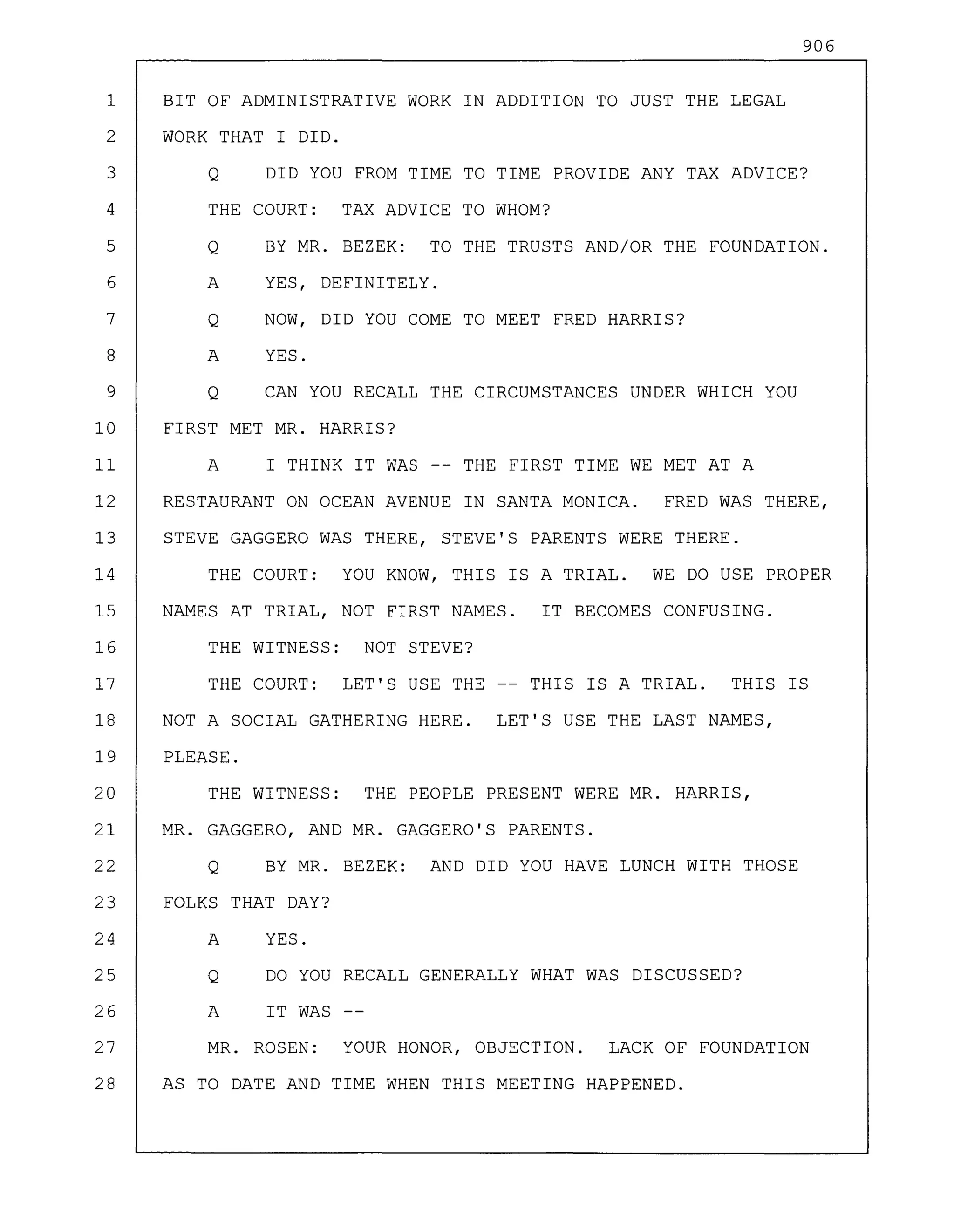 906
1 BIT OF ADMINISTRATIVE WORK IN ADDITION TO JUST THE LEGAL
2 WORK THAT I DID.
3 Q DID YOU FROM TIME TO TIME PROVIDE ANY TAX ADVICE?
4 THE COURT: TAX ADVICE TO WHOM?
5 Q BY MR. BEZEK: TO THE TRUSTS AND/OR THE FOUNDATION.
6 A YES, DEFINITELY.
7 Q NOW, DID YOU COME TO MEET FRED HARRIS?
8 A YES.
9 Q CAN YOU RECALL THE CIRCUMSTANCES UNDER WHICH YOU
10 FIRST MET MR. HARRIS?
11 A I THINK IT WAS THE FIRST TIME WE MET AT A
12 RESTAURANT ON OCEAN AVENUE IN SANTA MONICA. FRED WAS THERE,
13 STEVE GAGGERO WAS THERE, STEVE'S PARENTS WERE THERE.
14 THE COURT: YOU KNOW, THIS IS A TRIAL. WE DO USE PROPER
15 NAMES AT TRIAL, NOT FIRST NAMES. IT BECOMES CONFUSING.
16 THE WITNESS: NOT STEVE?
17 THE COURT: LET'S USE THE -- THIS IS A TRIAL. THIS IS
18 NOT A SOCIAL GATHERING HERE. LET'S USE THE LAST NAMES,
19 PLEASE.
20 THE WITNESS: THE PEOPLE PRESENT WERE MR. HARRIS,
21 MR. GAGGERO, AND MR. GAGGERO'S PARENTS.
22 Q BY MR. BEZEK: AND DID YOU HAVE LUNCH WITH THOSE
23 FOLKS THAT DAY?
24 A YES.
25 Q DO YOU RECALL GENERALLY WHAT WAS DISCUSSED?
26 A IT WAS
27 MR. ROSEN: YOUR HONOR, OBJECTION. LACK OF FOUNDATION
28 AS TO DATE AND TIME WHEN THIS MEETING HAPPENED.
 