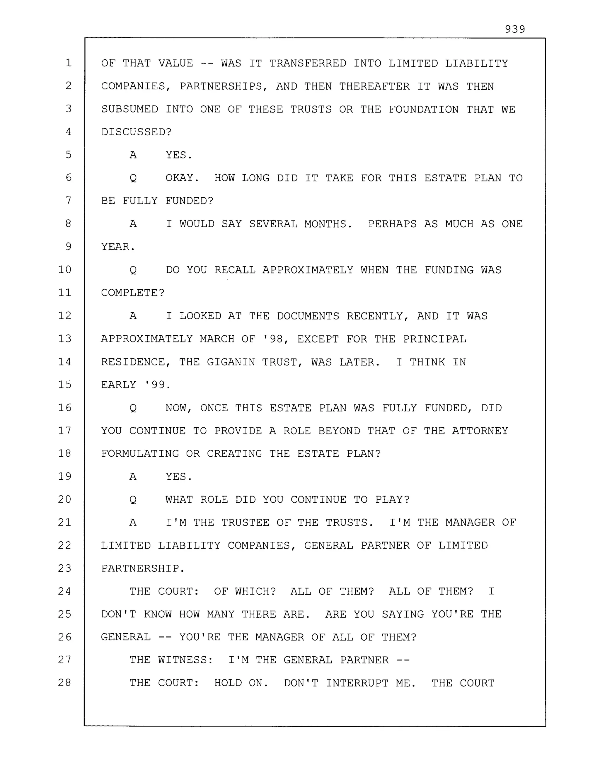 939
1 OF THAT VALUE -- WAS IT TRANSFERRED INTO LIMITED LIABILITY
2 COMPANIES, PARTNERSHIPS, AND THEN THEREAFTER IT WAS THEN
3 SUBSUMED INTO ONE OF THESE TRUSTS OR THE FOUNDATION THAT WE
4 DISCUSSED?
5 A YES.
6 Q OKAY. HOW LONG DID IT TAKE FOR THIS ESTATE PLAN TO
7 BE FULLY FUNDED?
8 A I WOULD SAY SEVERAL MONTHS. PERHAPS AS MUCH AS ONE
9 YEAR.
10 Q DO YOU RECALL APPROXIMATELY WHEN THE FUNDING WAS
11 COMPLETE?
12 A I LOOKED AT THE DOCUMENTS RECENTLY, AND IT WAS
13 APPROXIMATELY MARCH OF '98, EXCEPT FOR THE PRINCIPAL
14 RESIDENCE, THE GIGANIN TRUST, WAS LATER. I THINK IN
15 EARLY '99.
16 Q NOW, ONCE THIS ESTATE PLAN WAS FULLY FUNDED, DID
17 YOU CONTINUE TO PROVIDE A ROLE BEYOND THAT OF THE ATTORNEY
18 FORMULATING OR CREATING THE ESTATE PLAN?
19 A YES.
20 Q WHAT ROLE DID YOU CONTINUE TO PLAY?
21 A I'M THE TRUSTEE OF THE TRUSTS. I'M THE MANAGER OF
22 LIMITED LIABILITY COMPANIES, GENERAL PARTNER OF LIMITED
23 PARTNERSHIP.
24 THE COURT: OF WHICH? ALL OF THEM? ALL OF THEM? I
25 DON'T KNOW HOW MANY THERE ARE. ARE YOU SAYING YOU'RE THE
26 GENERAL YOU'RE THE MANAGER OF ALL OF THEM?
27 THE WITNESS: I'M THE GENERAL PARTNER
28 THE COURT: HOLD ON. DON'T INTERRUPT ME. THE COURT
 