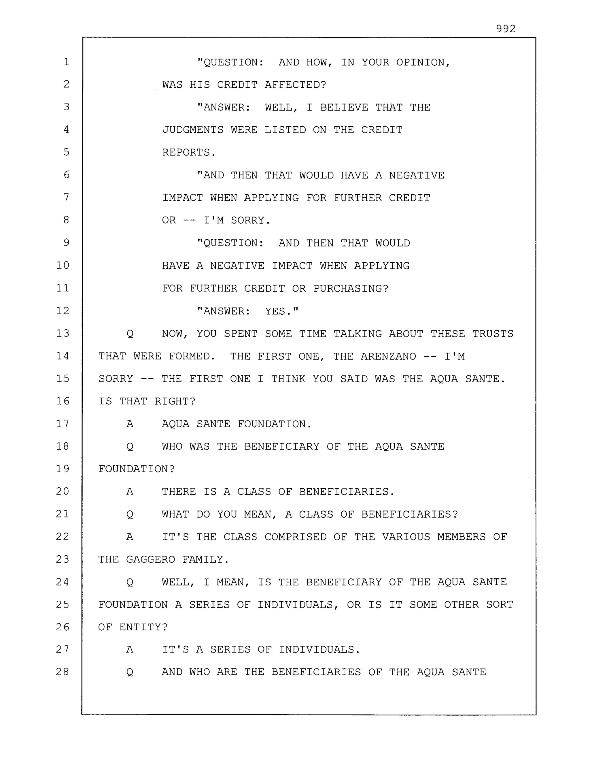 992
1 "QUESTION: AND HOW, IN YOUR OPINION,
2 WAS HIS CREDIT AFFECTED?
3 "ANSWER: WELL, I BELIEVE THAT THE
4 JUDGMENTS WERE LISTED ON THE CREDIT
5 REPORTS.
6 "AND THEN THAT WOULD HAVE A NEGATIVE
7 IMPACT WHEN APPLYING FOR FURTHER CREDIT
8 OR -- I'M SORRY.
9 "QUESTION: AND THEN THAT WOULD
10 HAVE A NEGATIVE IMPACT WHEN APPLYING
11 FOR FURTHER CREDIT OR PURCHASING?
12 "ANSWER: YES."
13 Q NOW, YOU SPENT SOME TIME TALKING ABOUT THESE TRUSTS
14 THAT WERE FORMED. THE FIRST ONE, THE ARENZANO -- I'M
15 SORRY -- THE FIRST ONE I THINK YOU SAID WAS THE AQUA SANTE.
16 IS THAT RIGHT?
17 A AQUA SANTE FOUNDATION.
18 Q WHO WAS THE BENEFICIARY OF THE AQUA SANTE
19 FOUNDATION?
20 A THERE IS A CLASS OF BENEFICIARIES.
21 Q WHAT DO YOU MEAN, A CLASS OF BENEFICIARIES?
22 A IT'S THE CLASS COMPRISED OF THE VARIOUS MEMBERS OF
23 THE GAGGERO FAMILY.
24 Q WELL, I MEAN, IS THE BENEFICIARY OF THE AQUA SANTE
25 FOUNDATION A SERIES OF INDIVIDUALS, OR IS IT SOME OTHER SORT
26 OF ENTITY?
27 A IT'S A SERIES OF INDIVIDUALS.
28 Q AND WHO ARE THE BENEFICIARIES OF THE AQUA SANTE
 