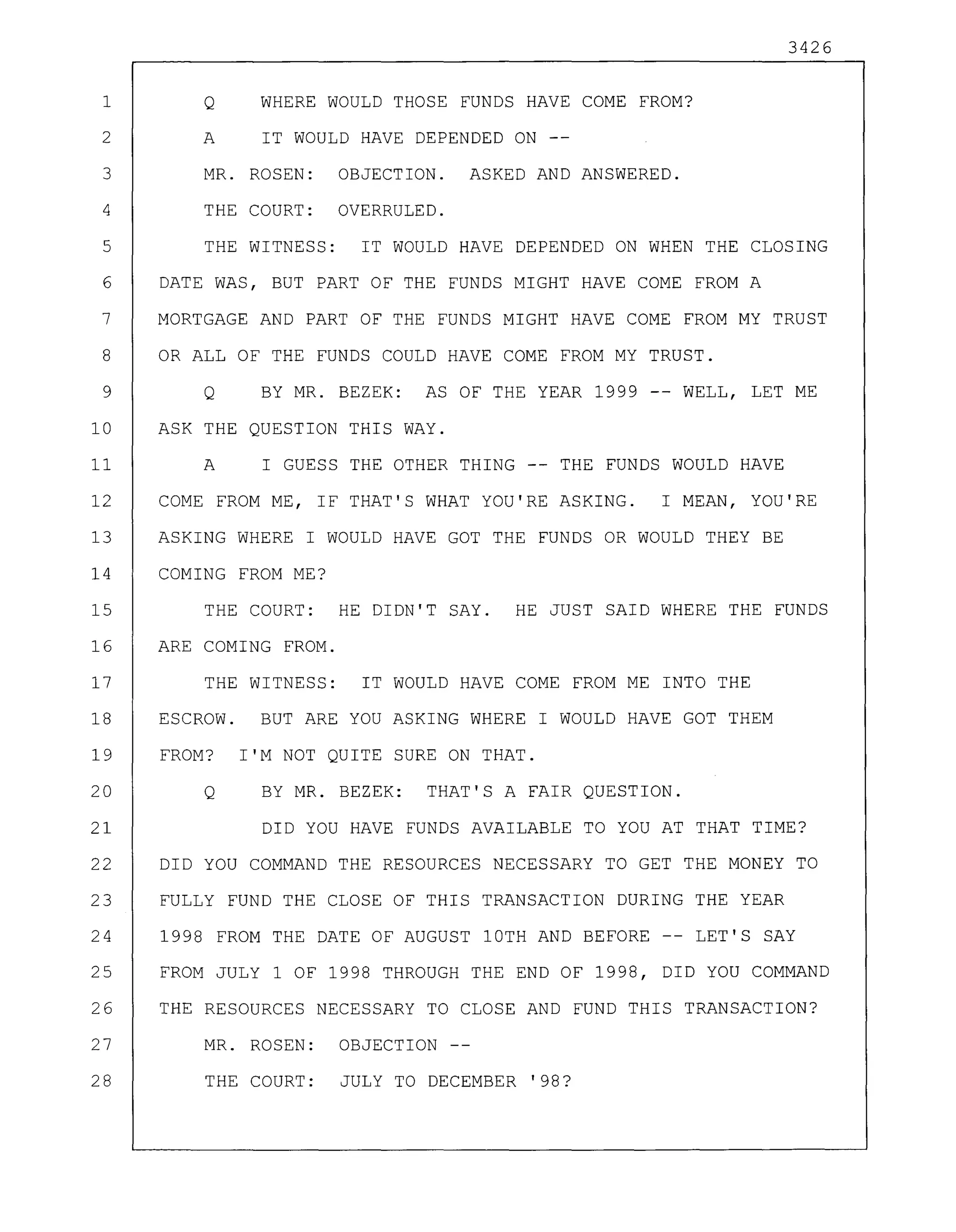 3426
1 Q WHERE WOULD THOSE FUNDS HAVE COME FROM?
2 A IT WOULD HAVE DEPENDED ON --
3 MR. ROSEN: OBJECTION. ASKED AND ANSWERED.
4 THE COURT: OVERRULED.
5 THE WITNESS: IT WOULD HAVE DEPENDED ON WHEN THE CLOSING
6 DATE WAS, BUT PART OF THE FUNDS MIGHT HAVE COME FROM A
7 MORTGAGE AND PART OF THE FUNDS MIGHT HAVE COME FROM MY TRUST
8 OR ALL OF THE FUNDS COULD HAVE COME FROM MY TRUST.
9 Q BY MR. BEZEK: AS OF THE YEAR 1999 -- WELL, LET ME
10 ASK THE QUESTION THIS WAY.
11 A I GUESS THE OTHER THING -- THE FUNDS WOULD HAVE
12 COME FROM ME, IF THAT'S WHAT YOU'RE ASKING. I MEAN, YOU'RE
13 ASKING WHERE I WOULD HAVE GOT THE FUNDS OR WOULD THEY BE
14 COMING FROM ME?
15 THE COURT: HE DIDN'T SAY. HE JUST SAID WHERE THE FUNDS
16 ARE COMING FROM.
17 THE WITNESS: IT WOULD HAVE COME FROM ME INTO THE
18 ESCROW. BUT ARE YOU ASKING WHERE I WOULD HAVE GOT THEM
19 FROM? I'M NOT QUITE SURE ON THAT.
20 Q BY MR. BEZEK: THAT'S A FAIR QUESTION.
21 DID YOU HAVE FUNDS AVAILABLE TO YOU AT THAT TIME?
22 DID YOU COMMAND THE RESOURCES NECESSARY TO GET THE MONEY TO
23 FULLY FUND THE CLOSE OF THIS TRANSACTION DURING THE YEAR
24 1998 FROM THE DATE OF AUGUST 10TH AND BEFORE LET'S SAY
25 FROM JULY 1 OF 1998 THROUGH THE END OF 1998, DID YOU COMMAND
26 THE RESOURCES NECESSARY TO CLOSE AND FUND THIS TRANSACTION?
27 MR. ROSEN: OBJECTION--
28 THE COURT: JULY TO DECEMBER '98?
 