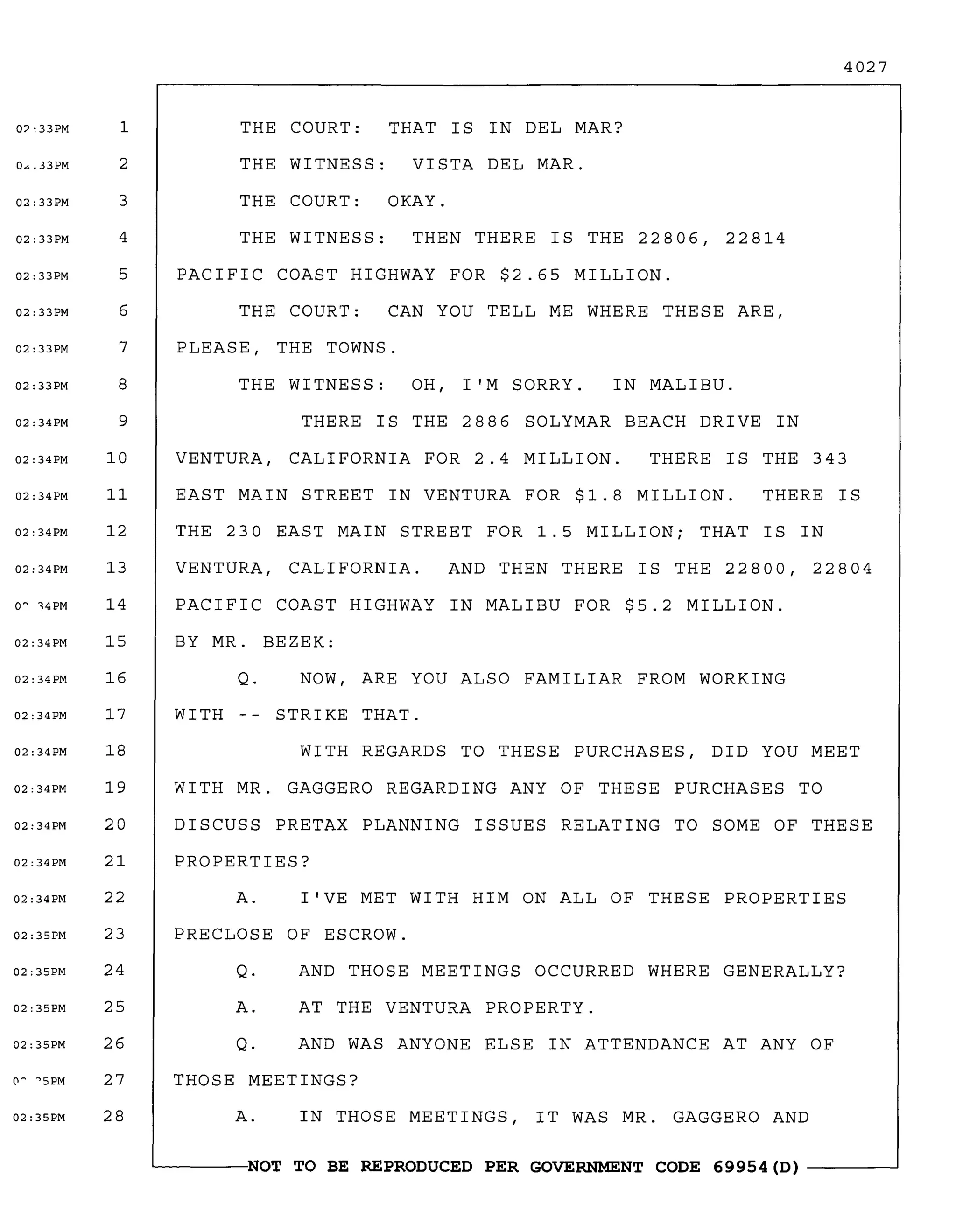 4027
THERE IS THE 2886 SOLYMAR BEACH DRIVE IN
THE COURT: THAT IS IN DEL MAR?
THE WITNESS: VISTA DEL MAR.
THE COURT: OKAY.
THE WITNESS: THEN THERE IS THE 22806, 22814
PACIFIC COAST HIGHWAY FOR $2.65 MILLION.
THE COURT: CAN YOU TELL ME WHERE THESE ARE,
PLEASE, THE TOWNS.
THE 230 EAST MAIN STREET FOR 1.5 MILLION; THAT IS IN
VENTURA, CALIFORNIA. AND THEN THERE IS THE 22800, 22804
PACIFIC COAST HIGHWAY IN MALIBU FOR $5.2 MILLION.
BY MR. BEZEK:
Q. NOW, ARE YOU ALSO FAMILIAR FROM WORKING
WITH STRIKE THAT.
WITH REGARDS TO THESE PURCHASES, DID YOU MEET
WITH MR. GAGGERO REGARDING ANY OF THESE PURCHASES TO
DISCUSS PRETAX PLANNING ISSUES RELATING TO SOME OF THESE
PROPERTIES?
A. I'VE MET WITH HIM ON ALL OF THESE PROPERTIES
PRECLOSE OF ESCROW.
Q. AND THOSE MEETINGS OCCURRED WHERE GENERALLY?
A. AT THE VENTURA PROPERTY.
Q. AND WAS ANYONE ELSE IN ATTENDANCE AT ANY OF
THOSE MEETINGS?
A. IN THOSE MEETINGS, IT WAS MR. GAGGERO AND
~------NOT TO BE REPRODUCED PER GOVERNMENT CODE 69954 (D) ------~
EAST MAIN STREET IN VENTURA FOR $1.8 MILLION. THERE IS
THERE IS THE 343
IN MALIBU.THE WITNESS: OH, I'M SORRY.
VENTURA, CALIFORNIA FOR 2.4 MILLION.
07·33PM 1
0",.33PM 2
02: 33PM 3
02:33PM 4
02:33PM 5
02:33PM 6
02:33PM 7
02:33PM 8
02:34PM 9
02:34PM 10
02:34PM 11
02:34PM 12
02:34PM 13
o~ ,4PM 14
02:34PM 15
02:34PM 16
02:34PM 17
02:34PM 18
02:34PM 19
02:34PM 20
02:34PM 21
02:34PM 22
02:35PM 23
02:35PM 24
02:35PM 25
02:35PM 26
('I~
'5PM 27
02:35PM 28
 