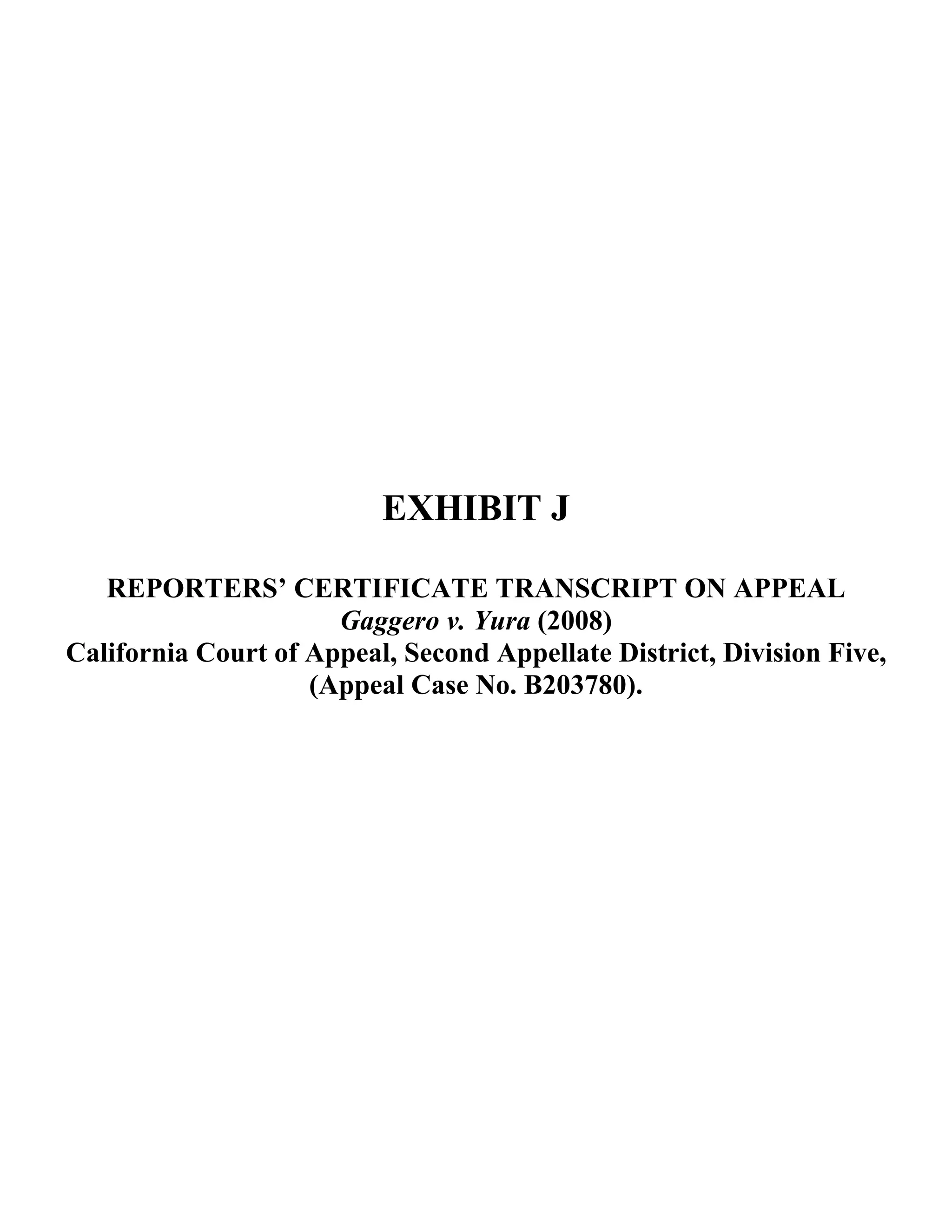 EXHIBIT J
REPORTERS’ CERTIFICATE TRANSCRIPT ON APPEAL
Gaggero v. Yura (2008)
California Court of Appeal, Second Appellate District, Division Five,
(Appeal Case No. B203780).
 
 
 
 
 
 
 
 
 
 
 
 
 