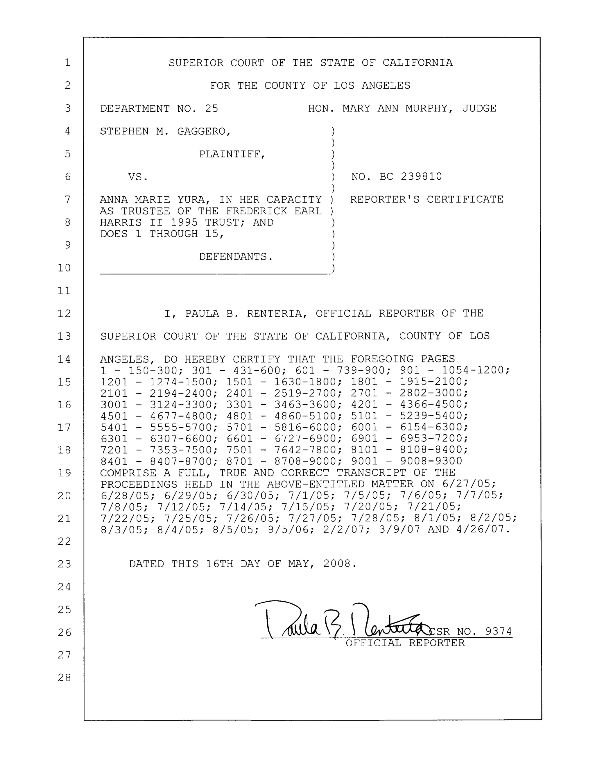 1
2
SUPERIOR COURT OF THE STATE OF CALIFORNIA
FOR THE COUNTY OF LOS ANGELES
3 DEPARTMENT NO. 25 HON. MARY ANN MURPHY, JUDGE
4 STEPHEN M. GAGGERO, )
)
5 PLAINTIFF,)
)
6 VS. ) NO. BC 239810
)
7 ANNA MARIE YURA, IN HER CAPACITY) REPORTER'S CERTIFICATE
AS TRUSTEE OF THE FREDERICK EARL )
8 HARRIS II 1995 TRUST; AND )
DOES 1 THROUGH 15, )
9 )
DEFENDANTS. )
10 )
11
12 I, PAULA B. RENTERIA, OFFICIAL REPORTER OF THE
13 SUPERIOR COURT OF THE STATE OF CALIFORNIA, COUNTY OF LOS
14 ANGELES, DO HEREBY CERTIFY THAT THE FOREGOING PAGES
1 - 150-300; 301 - 431-600; 601 - 739-900; 901 - 1054-1200;
15 1201 - 1274-1500; 1501 - 1630-1800; 1801 - 1915-2100;
2101 - 2194-2400; 2401 - 2519-2700; 2701 - 2802-3000;
16 3001 - 3124-3300; 3301 - 3463-3600; 4201 - 4366-4500;
4501 - 4677-4800; 4801 - 4860-5100; 5101 - 5239-5400;
17 5401 - 5555-5700; 5701 - 5816-6000; 6001 - 6154-6300;
6301 - 6307-6600; 6601 - 6727-6900; 6901 - 6953-7200;
18 7201 - 7353-7500; 7501 - 7642-7800; 8101 - 8108-8400;
8401 - 8407-8700; 8701 - 8708-9000; 9001 - 9008-9300
19 COMPRISE A FULL, TRUE AND CORRECT TRANSCRIPT OF THE
PROCEEDINGS HELD IN THE ABOVE-ENTITLED MATTER ON 6/27/05;
20 6/28/05; 6/29/05; 6/30/05; 7/1/05; 7/5/05; 7/6/05; 7/7/05;
7/8/05; 7/12/05; 7/14/05; 7/15/05; 7/20/05; 7/21/05;
21 7/22/05; 7/25/05; 7/26/05; 7/27/05; 7/28/05; 8/1/05; 8/2/05;
8/3/05; 8/4/05; 8/5/05; 9/5/06; 2/2/07; 3/9/07 AND 4/26/07.
22
23
24
25
26
27
28
DATED THIS 16TH DAY OF MAY, 2008.
Th3.~SR NO. 9374
OFFICIAL REPORTER
 