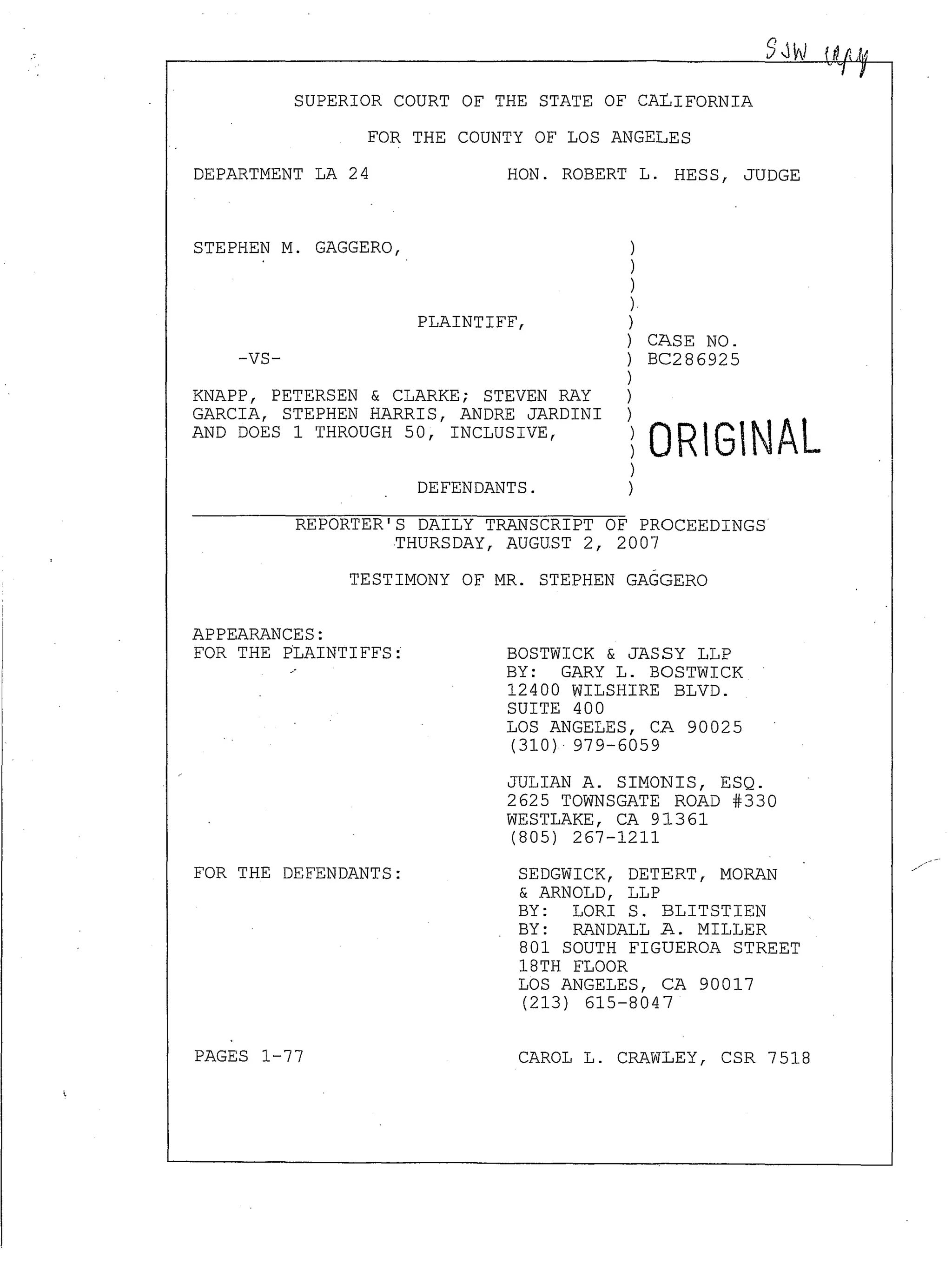 SUPERIOR COURT OF THE STATE OF CALIFORNIA
FOR THE COUNTY OF LOS ANGELES
DEPARTMENT LA 24
STEPHEN M. GAGGERO,
-VS-
HON. ROBERT L. HESS, JUDGE
PLAINTIFF,
)
)
)
).
)
) CASE NO.
) BC286925
)
KNAPP, PETERSEN & CLARKE; STEVEN RAY
GARCIA, STEPHEN HARRIS, ANDRE JARDINI
AND DOES 1 THROUGH 50, INCLUSIVE,
)
): ORIGINAL
DEFENDANTS.
)
)
REPORTER'S DAILY TRANSCRIPT OF PROCEEDINGS
THURSDAY, AUGUST 2, 2007
TESTIMONY OF MR. STEPHEN GAGGERO
APPEARANCES:
FOR THE PLAINTIFFS:
FOR THE DEFENDANTS:
PAGES 1-77
BOSTWICK & JASSY LLP
BY: GARY L. BOSTWICK
12400 WILSHIRE BLVD.
SUITE 400
LOS ANGELES, CA 90025
(310)· 979-6059
JULIAN A. SIMONIS, ESQ.
2625 TOWNSGATE ROAD #330
WESTLAKE, CA 91361
(805) 267-1211
SEDGWICK, DETERT, MORAN
& ARNOLD, LLP
BY: LORI S. BLITSTIEN
BY: RANDALL A. MILLER
801 SOUTH FIGUEROA STREET
18TH FLOOR
LOS ANGELES, CA 90017
(213) 615-8047
CAROL L. CRAWLEY, CSR 7518
 
