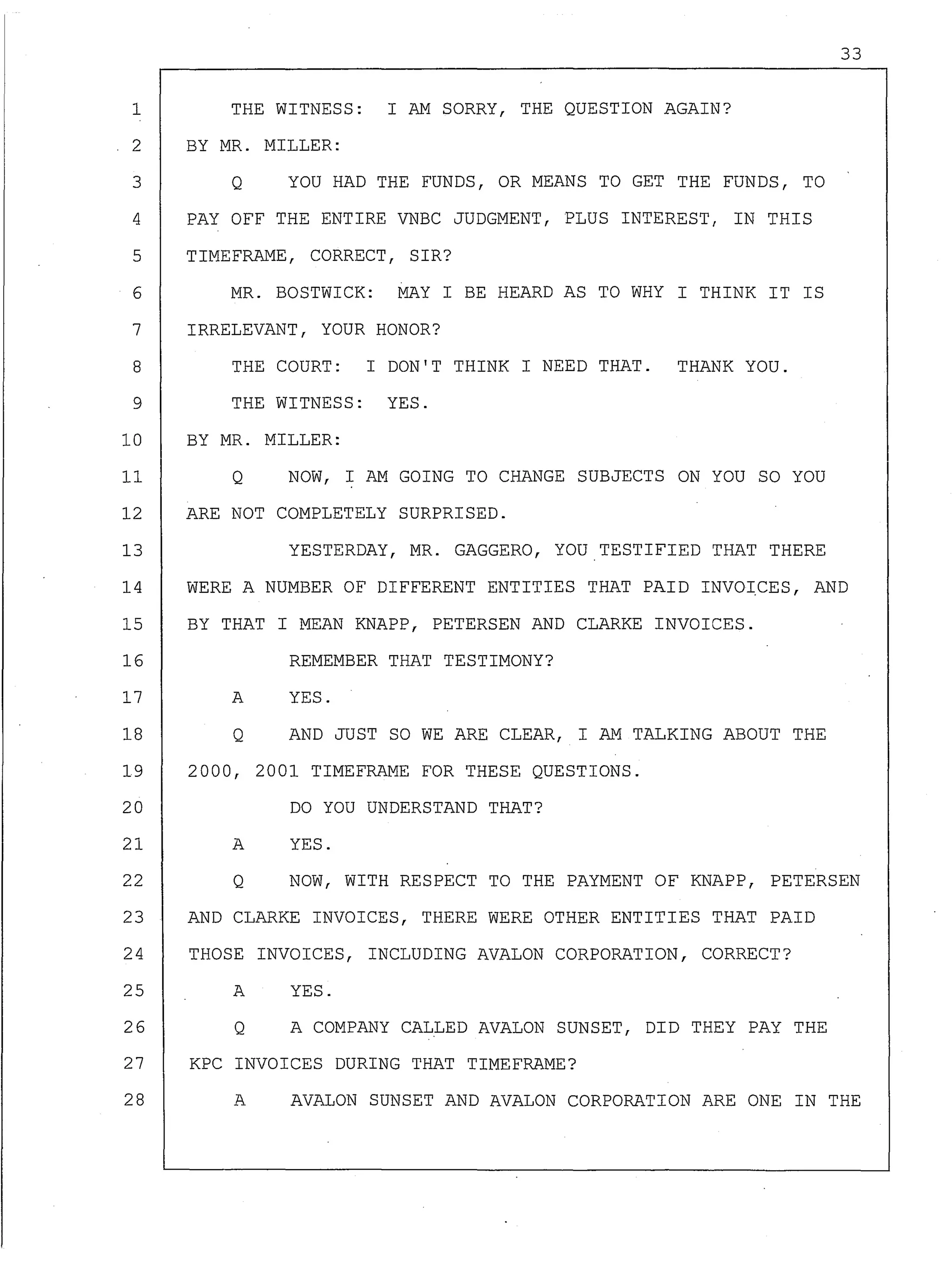 33
1 THE WITNESS: I AM SORRY, THE QUESTION AGAIN?
2 BY MR. MILLER:
3 Q YOU HAD THE FUNDS, OR MEANS TO GET THE FUNDS, TO
4 PAY OFF THE ENTIRE VNBC JUDGMENT, PLUS INTEREST, IN THIS
5 TIMEFRAME, CORRECT, SIR?
6 MR. BOSTWICK: MAY I BE HEARD AS TO WHY I THINK IT IS
7 IRRELEVANT, YOUR HONOR?
8 THE COURT: I DON'T THINK I NEED THAT. THANK YOU.
9 THE WITNESS: YES.
10 BY MR. MILLER:
11 Q NOW, I AM GOING TO CHANGE SUBJECTS ON YOU SO YOU
12 ARE NOT COMPLETELY SURPRISED.
13 YESTERDAY, MR. GAGGERO, YOU TESTIFIED THAT THERE
14 WERE A NUMBER OF DIFFERENT ENTITIES THAT PAID INVOICES, AND
15 BY THAT I MEAN KNAPP, PETERSEN AND CLARKE INVOICES.
16 REMEMBER THAT TESTIMONY?
17
18
A
Q
YES.
AND JUST SO WE ARE CLEAR, I AM TALKING ABOUT THE
19 2000, 2001 TIMEFRAME FOR THESE QUESTIONS.
20
21 A
DO YOU UNDERSTAND THAT?
YES.
22 Q NOW, WITH RESPECT TO THE PAYMENT OF KNAPP, PETERSEN
23 AND CLARKE INVOICES, THERE WERE OTHER ENTITIES THAT PAID
24 THOSE INVOICES, INCLUDING AVALON CORPORATION, CORRECT?
25 A YES.
26 Q A COMPANY CALLED AVALON SUNSET, DID THEY PAY THE
27 KPC INVOICES DURING THAT TIMEFRAME?
28 A AVALON SUNSET AND AVALON CORPORATION ARE ONE IN THE
 