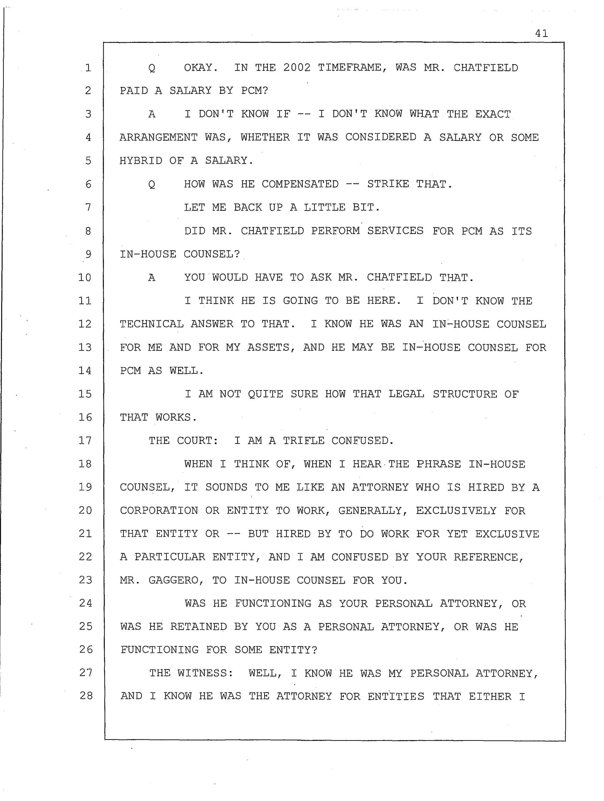 41
Q OKAY. IN THE 2002 TIMEFRAME, WAS MR. CHATFIELD
PAID A SALARY BY PCM?
A I DON'T KNOW IF I DON'T KNOW WHAT THE EXACT
1
2
3
4
5
6
ARRANGEMENT WAS, WHETHER IT WAS CONSIDERED A SALARY OR SOME
HYBRID OF A SALARY.
Q HOW WAS HE COMPENSATED -- STRIKE THAT.
7 LET ME BACK UP A LITTLE BIT.
8 DID MR. CHATFIELD PERFORM SERVICES FOR PCM AS ITS
9 IN-HOUSE COUNSEL?
10 A YOU WOULD HAVE TO ASK MR. CHATFIELD THAT.
11 I THINK HE IS GOING TO BE HERE. I DON'T KNOW THE
12 TECHNICAL ANSWER TO THAT. I KNOW HE WAS AN IN-HOUSE COUNSEL
13 FOR ME AND FOR MY ASSETS, AND HE MAY BE IN-HOUSE COUNSEL FOR
14 PCM AS WELL.
15 I AM NOT QUITE SURE HOW THAT LEGAL STRUCTURE OF
16 THAT WORKS.
17 THE COURT: I AM A TRIFLE CONFUSED.
18 WHEN I THINK OF, WHEN I HEAR THE PHRASE IN-HOUSE
19 COUNSEL, IT SOUNDS TO ME LIKE AN ATTORNEY WHO IS HIRED BY A
20 CORPORATION OR ENTITY TO WORK, GENERALLY, EXCLUSIVELY FOR
21 THAT ENTITY OR -- BUT HIRED BY TO DO WORK FOR YET EXCLUSIVE
22 A PARTICULAR ENTITY, AND I AM CONFUSED BY YOUR REFERENCE,
23 MR. GAGGERO, TO IN-HOUSE COUNSEL FOR YOU.
24 WAS HE FUNCTIONING AS YOUR PERSONAL ATTORNEY, OR
25 WAS HE RETAINED BY YOU AS A PERSONAL ATTORNEY, OR WAS HE
26 FUNCTIONING FOR SOME ENTITY?
27 THE WITNESS: WELL, I KNOW HE WAS MY PERSONAL ATTORNEY,
28 AND I KNOW HE WAS THE ATTORNEY FOR ENTtTIES THAT EITHER I
 