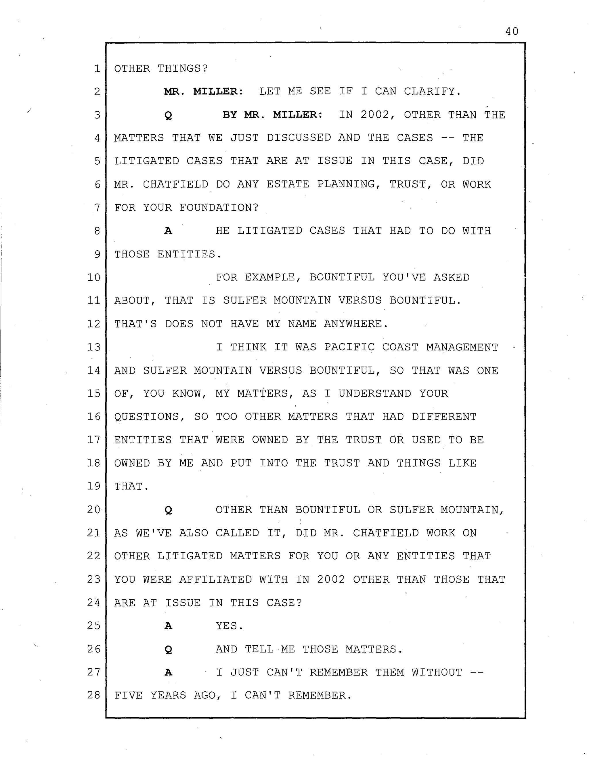 1 OTHER THINGS?
2 MR. MILLER: LET ME SEE IF I CAN CLARIFY.
3 Q BY MR. MILLER: IN 2002, OTHER THAN THE
4 MATTERS THAT WE JUST DISCUSSED AND THE CASES -- THE
5 LITIGATED CASES THAT ARE AT ISSUE IN THIS CASE, DID
6 MR. CHATFIELD DO ANY ESTATE PLANNING, TRUST, OR WORK
7 FOR YOUR FOUNDATION?
8 A HE LITIGATED CASES THAT HAD TO DO WITH
9 THOSE ENTITIES.
10 FOR EXAMPLE, BOUNTIFUL YOU'VE ASKED
11 ABOUT, THAT IS SULFER MOUNTAIN VERSUS BOUNTIFUL.
12 THAT'S DOES NOT HAVE MY NAME ANYWHERE.
13 I THINK IT WAS PACIFIC COAST MANAGEMENT
14 AND SULFER MOUNTAIN VERSUS BOUNTIFUL, SO THAT WAS ONE
15 OF, YOU KNOW, MY MATTERS, AS I UNDERSTAND YOUR
16 QUESTIONS, SO TOO OTHER MATTERS THAT HAD DIFFERENT
17 ENTITIES THAT WERE OWNED BY THE TRUST OR USED TO BE
18 OWNED BY ME AND PUT INTO THE TRUST AND THINGS LIKE
19 THAT.
20 Q OTHER THAN BOUNTIFUL OR SULFER MOUNTAIN,
21 AS WE'VE ALSO CALLED IT, DID MR. CHATFIELD WORK ON
22 OTHER LITIGATED MATTERS FOR YOU OR ANY ENTITIES THAT
23 YOU WERE AFFILIATED WITH IN 2002 OTHER THAN THOSE THAT
24 ARE AT ISSUE IN THIS CASE?
25
26
27
28
A
Q
YES.
AND TELL-ME THOSE MATTERS.
A I JUST CAN'T REMEMBER THEM WITHOUT --
FIVE YEARS AGO, I CAN'T REMEMBER.
40
 