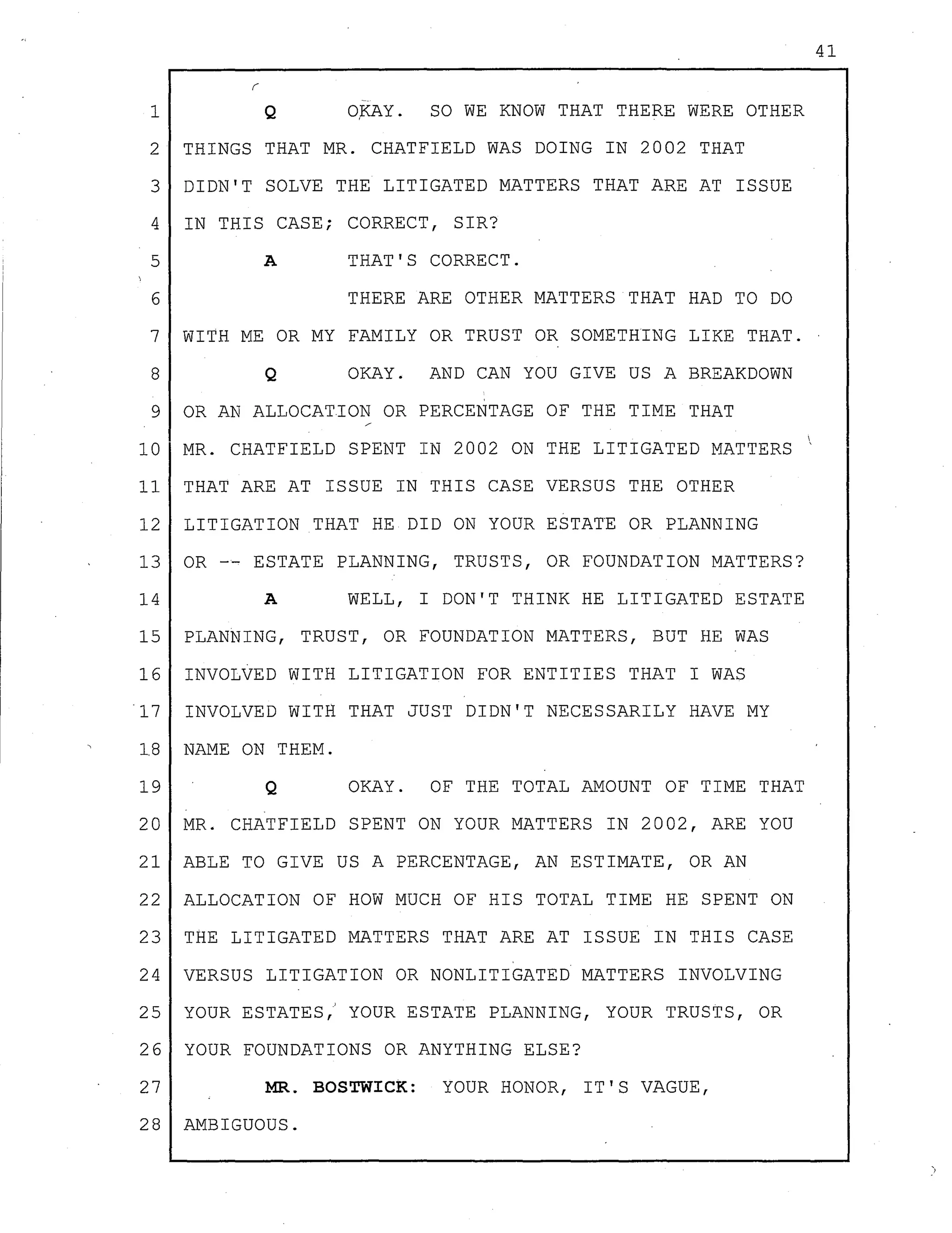 41
--
1 Q O,KAY. SO WE KNOW THAT THERE WERE OTHER
2 THINGS THAT MR. CHATFIELD WAS DOING IN 2002 THAT
3 DIDN'T SOLVE THE LITIGATED MATTERS THAT ARE AT ISSUE
4 IN THIS CASE; CORRECT, SIR?
5 A THAT'S CORRECT.
6 THERE ARE OTHER MATTERS THAT HAD TO DO
7 WITH ME OR MY FAMILY OR TRUST OR SOMETHING LIKE THAT.
8 Q OKAY. AND CAN YOU GIVE US A BREAKDOWN
9 OR AN ALLOCATION OR PERCENTAGE OF THE TIME THAT
10 MR. CHATFIELD SPENT IN 2002 ON THE LITIGATED MATTERS
11 THAT ARE AT ISSUE IN THIS CASE VERSUS THE OTHER
12 LITIGATION THAT HE DID ON YOUR ESTATE OR PLANNING
13 OR -- ESTATE PLANNING, TRUSTS, OR FOUNDATION MATTERS?
14 A WELL, I DON'T THINK HE LITIGATED ESTATE
15 PLANNING, TRUST, OR FOUNDATION MATTERS, BUT HE WAS
16 INVOLVED WITH LITIGATION FOR ENTITIES THAT I WAS
17 INVOLVED WITH THAT JUST DIDN'T NECESSARILY HAVE MY
18 NAME ON THEM.
19 Q OKAY. OF THE TOTAL AMOUNT OF TIME THAT
20 MR. CHATFIELD SPENT ON YOUR MATTERS IN 2002, ARE YOU
21 ABLE TO GIVE US A PERCENTAGE, AN ESTIMATE, OR AN
22 ALLOCATION OF HOW MUCH OF HIS TOTAL TIME HE SPENT ON
23 THE LITIGATED MATTERS THAT ARE AT ISSUE IN THIS CASE
24 VERSUS LITIGATION OR NONLITIGATED MATTERS INVOLVING
25 YOUR ESTATES,' YOUR ESTATE PLANNING, YOUR TRUSTS, OR
26 YOUR FOUNDATIONS OR ANYTHING ELSE?
27 MR. BOSTWICK: YOUR HONOR, IT'S VAGUE,
28 AMBIGUOUS.
 