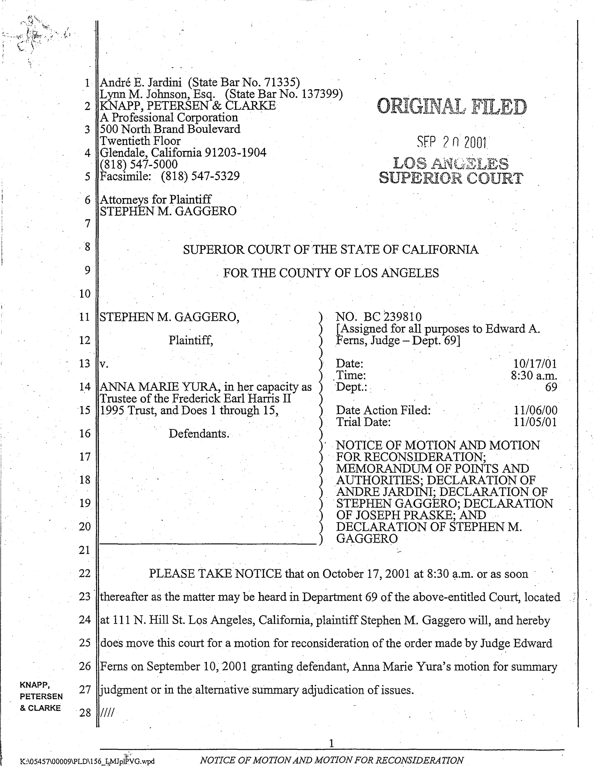 r-;-- ----- - -
KNAPP,
PETERSEN
& CLARKE
1 Andre E. Jardini (State Bar No. 71335) "
Lynn M. Johnson, Esq. (State Bar No. 137399)
2 KNAPP, PETERSEN & CLARKE
A Professional Corporation .
3 500 NorthBrand Boulevard
Twentieth Floor
4 Glendale, California 91203-1904
(818) 547-5000
5 Facsimile: (818) 547-5329 .
6 Attorneys for Plaintiff
STEPHEN M. GAGGERO .
7
o
SFP ?n2001
8
9
10
SUPERIOR COURT OF THE STATE OF CALIFORNIA
. FOR THE COUNTY OF LOS ANGELES
11 STEPHEN M. GAGGERO,
12 Plaintiff,
13 v.
14 ANNA MARlE YURA, in her capacity as
Trustee of the Frederick Earl Harris II
15 1995 Trust, and Does 1 through 15,
16
17
18
19
20
21
Defendants.
NO. Be 239810
[Assigned for all purposes to Edward A.
Ferns, Judge - Dept. 69] .
Date:
Time:
Dept.: .
Date Action Filed:
Trial Date:
10117/01
8:30 a.m.
69
11106/00
11105/01
NOTICE OF MOTION AND MOTION
FOR RECONSIDERATION;
MEMORANDUM OF POINTS AND
AUTHORITIES; DECLARATION OF
ANDRE JARDINI; DECLARATION OF
STEPHEN GAGGERO; DECLARATION
OF JOSEPH PRASKE; AND
DECLARATION OF STEPHEN M.
GAGGERO
22 PLEASE TAKE NOTICE that on October 17,2001 at 8:30 ~.m. or as soon·
23 thereafter as the matter may he heard in Department 69 ofthe above-entitled Couri, located
24 at 111 N. Hill St. Los Angeles, California, plaintiff Stephen M. Gaggero will, and hereby
25 does move this court for a motion for reconsideration ofthe order made by Judge Edward
26 Ferns on September 10,2001 granting defendant, Anna Marie Yura's motion for summary
27 ·udgment or in the alternative summary adjudication of issues.
28 IIII
1
"..j;'
K:0545700009PLD156_It,MJplPVG.wpd NOTICE OF MOTIONAND MOTION FOR RECONSIDERATION
 