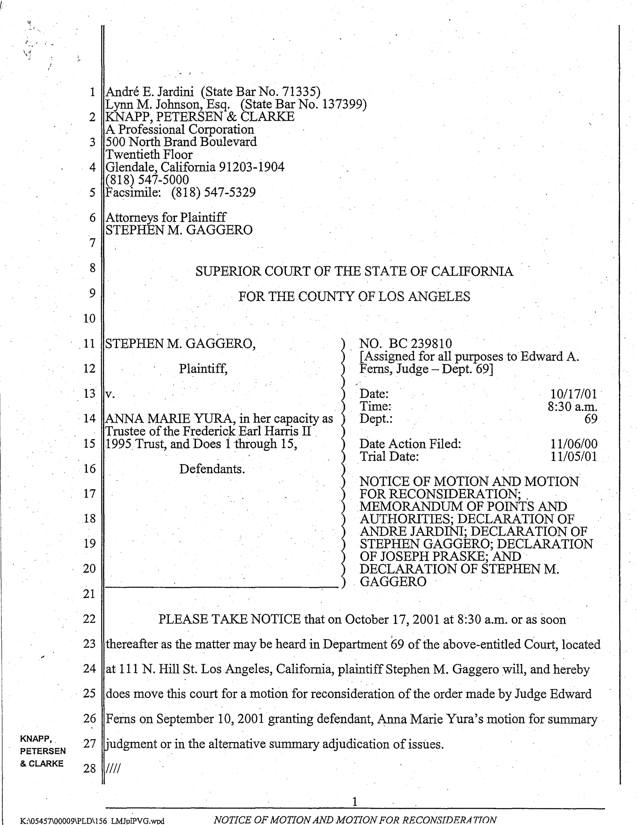 !
:-.. ' .. ~
 .;
":
KNAPP, .
PETERSEN
& CLARKE
1 Andre E. Jardini (State Bar No. 71335)
Lynn M. Johnson, Esq. (State Bar No. 137399)
2 KNAPP, PETERSEN & CLARKE
A Professional Corporation
3 500 North Brand Boulevard
Twentieth Floor
4 Glendale, California 91203-1904
(818) 547-5000
5 Facsimile: (818) 547-5329
6 Attorneys for Plaintiff
STEPHEN M. GAGGERO
7
8
9
SUPERIOR COURT OF THE STATE OF CALIFORNIA
FOR THE COUNTY OF LOS ANGELES
10
.. 11 STEPHEN M. GAGGERO,
12 Plaintiff,
13 v.
14 ANNA MARIE YURA, in her capacity as
Trustee ofthe Frederick Earl Harris II .
15 1995Trust, and Does i through 15,
16
17
18
19
20
21
Defendants.
NO. BC 239810
. [Assigned for all purposes to Edward A.
Ferns, Judge - Dept. 69]
Date:
Time:
Dept.:
Date Action Filed:
Trial Date:
10117/01 .
8:30 a.m.
69
11106/00
11105101
NOTICE OF MOTION AND MOTION
FOR RECONSIDERATION; ,
MEMORANDUM OF POINTS AND
AUTHORITIES; DECLARATION OF
ANDRE JARDINI; DECLARATION OF
STEPHEN GAGGERO; DECLARATION
OF JOSEPH PRASKE; AND
DECLARATION OF STEPHEN M.
GAGGERO
22 PLEASE TAKE NOTICE that on October 17,2001 at 8:30 a.m. or as soon
23 thereafter as the matter may be heard in Department 69 ofthe above-entitled Court, located
24 at 111 N. Hill St. Los Angeles, California, plaintiff Stephen M. Gaggero will, and hereby
25 does move this court for a motion for reconsideration ofthe order made by Judge Edward
26 Ferns on September 10, 2001 granting defendant, Anna Marie Yura's motion for summary
27 'udgment or in the alternative summary adjudication of issiIes.
28 IIII
1
K:0545700009PLD156 LMJpIPVG.wod NOTICE OF MOTION AND MOTION FOR RECONSIDERA TJON
 