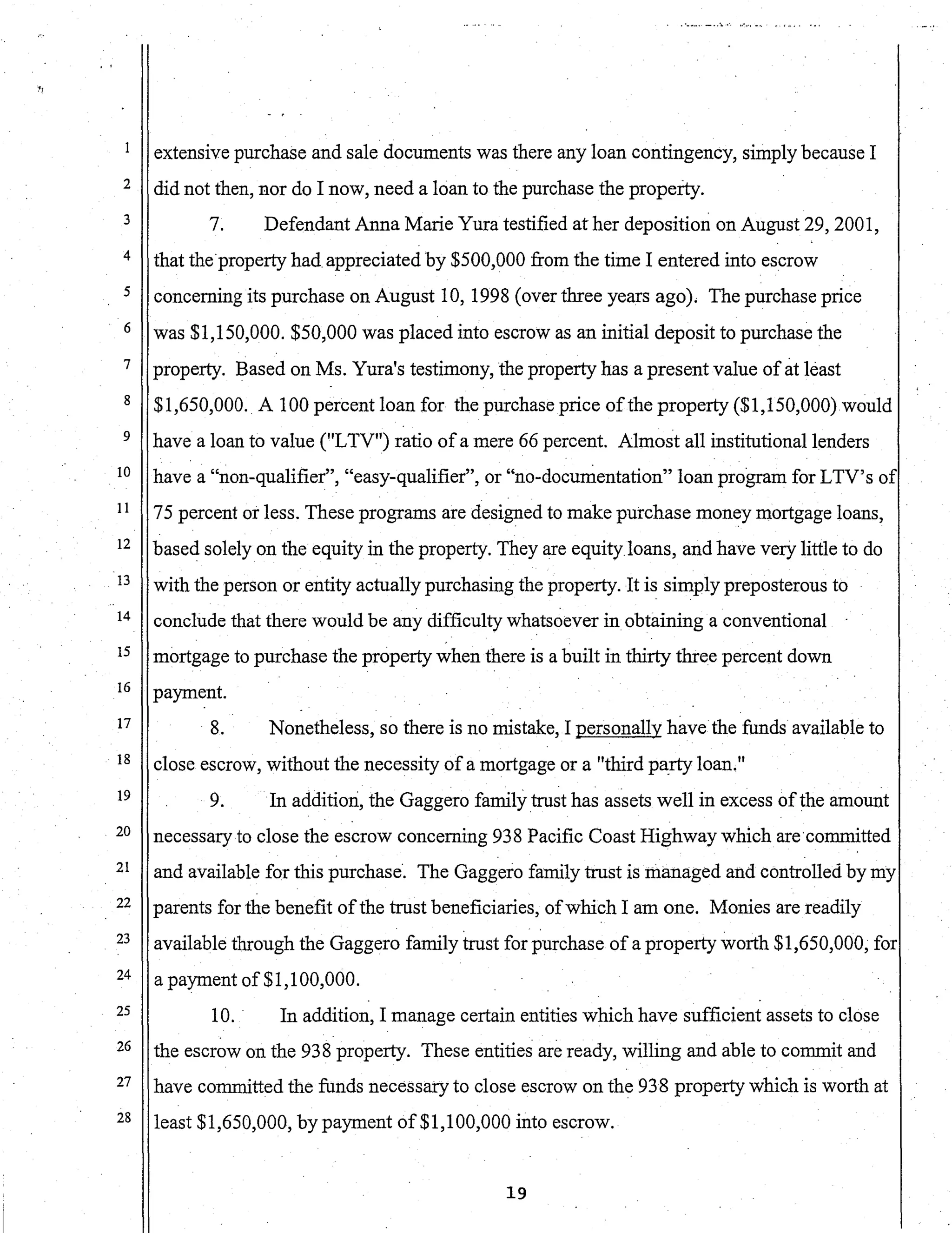 ~J
2
3
4
5
6
7
8
9
10
11
12
13
14
15
16
17
. 18
19
20
21
22
23
24
25
26
27
28
extensive purchase and sale documents was there any loan contingency, simply because I
did not then, nor do I now, need a loan to the purchase the property.
7. Defendant Anna Marie Yura testified at her deposition on August 29,2001,
that the·property had appreciated by $500,000 from the time I entered into escrow
concerning its purchase on August 10, 1998 (over three years ago). The purchase price
was $1,150,000. $50,000 was placed into escrow as an initial deposit to purchase the
property. Based on Ms. Yura's testimony, the property has a present value of at least
$1,650,000. A 100 percent loan for the purchase price ofthe property ($1,150,000)would
have a loan to value (ilLTV") ratio of a mere 66 percent. Almost all institutional lenders
have a "non-qualifier", "easy-qualifier", or "no-documentation" loan program for LTV's of
75 percent or less. These programs are designed to make purchase money mortgage loans,
based solely on the equity in the property. They are equityloans, and have very little to do
with the person or entity actually purchasing the property. It is simply preposterous to
conclude that there would be any difficulty whatsoever in obtaining a conventional
mortgage to purchase the property when there is a built in thirty three percent down
payment.
8. Nonetheless, so there is no mistake, I personally h~tVe the funds available to
close escrow, without the necessity of a mortgage or a "third pa.rty loan."
9. In addition, the Gaggero family trust has assets well in excess ofthe amount. .
necessary to close the escrow concerning 938 Pacific Coast Highway which are·committed
and available for this purchase·. The Gaggero family trust is managed and controlled by my
parents for the benefit ofthe trust beneficiaries, ofwhich I am one. Monies are readily
available through the Gaggero family trust for purchase of a property worth $1,650,000, for
a payment of $1,100,000.
10. In addition, I manage certain entities which have sufficient assets to close
the escrow on the 938 property. These entities are ready, willing and able to commit and
have committed the funds necessary to close escrow on the 938 property which is worth at
least $1,650,000, by payment of$1,100,000 into escrow.
19
 