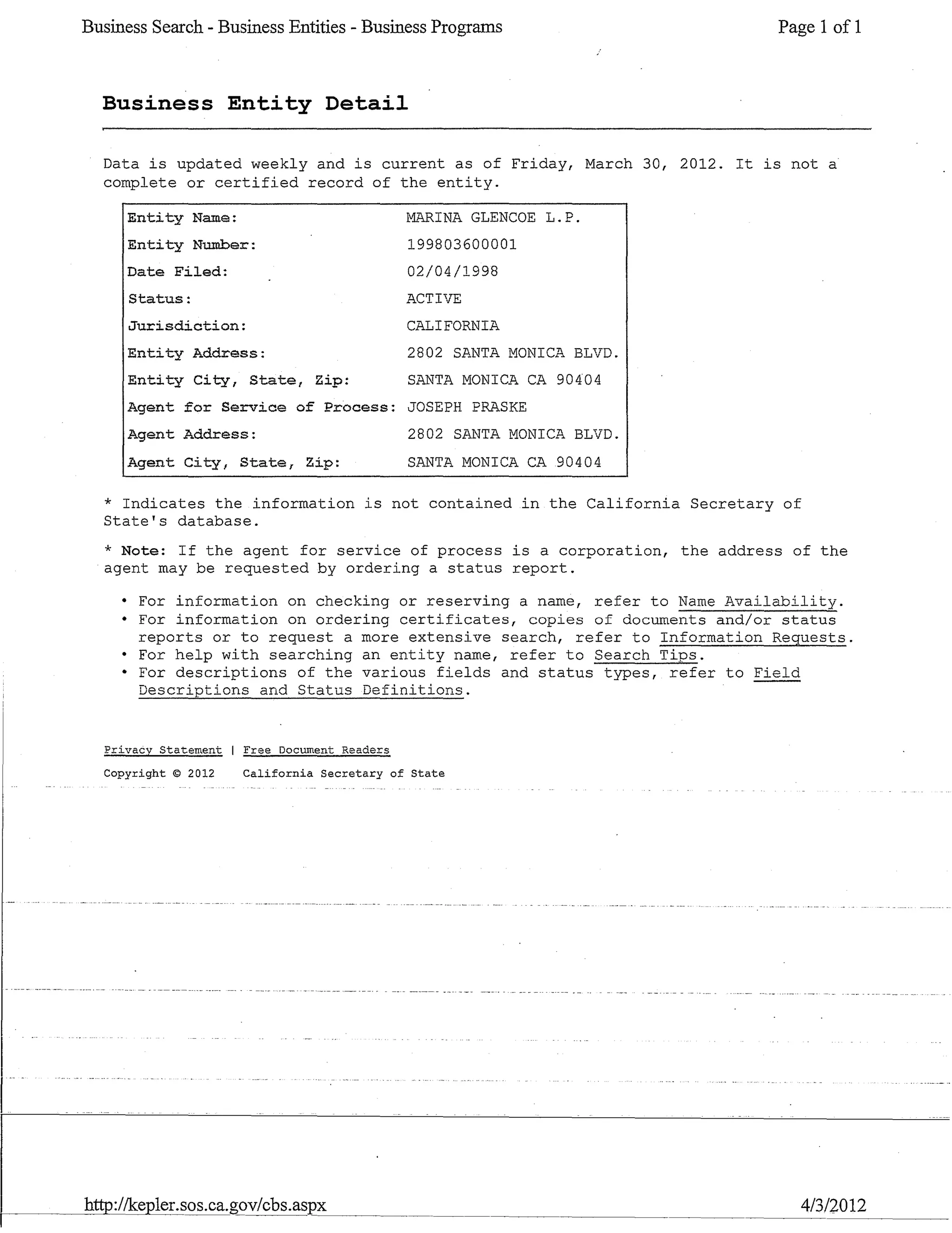 Business Search - Business Entities - Business Programs Page 1 of 1
Business Entity Detail
Data is updated weekly and is current as of Friday, March 30, 2012. It is not a
complete or certified record of the entity.
Entity Name:
Entity Number:
Date Filed:
Status:
Jurisdiction:
Entity Address:
Entity City, State, Zip:
I~INA GLENCOE L.P.
199803600001
02/04/1998
ACTIVE
CALIFORNIA
2802 SANTA MONICA BLVD.
SANTA MONICl.I... CA 90404
Agent for Service of Process: JOSEPH PRASKE
Agent Address:
Agent City, State, Zip:
2802 SANTA MONICA BLVD.
SANTA MONICA CA 90404
* Indicates the information is not contained in the California Secretary of
State's database.
* Note: If the agent for service of process is a corporation, the address of the
agent may be requested by ordering a status report.
• For information on checking or reserving a name, refer to Name Availability.
• For information on ordering certificates, copies of documents and/or status
reports or to request a more extensive search, refer to Information Requests.
• For help with searching an entity name, refer to Search Tips.
• For descriptions of the various fields and status types, refer to Field
Descriptions and Status Definitions.
Privacy Staterr~nt Free Document Reade~s
Copyright © 2012 California Secretary of State
http://kepler.sos.ca.gov/cbs.aspx~~~~~-
4/3/2012
 