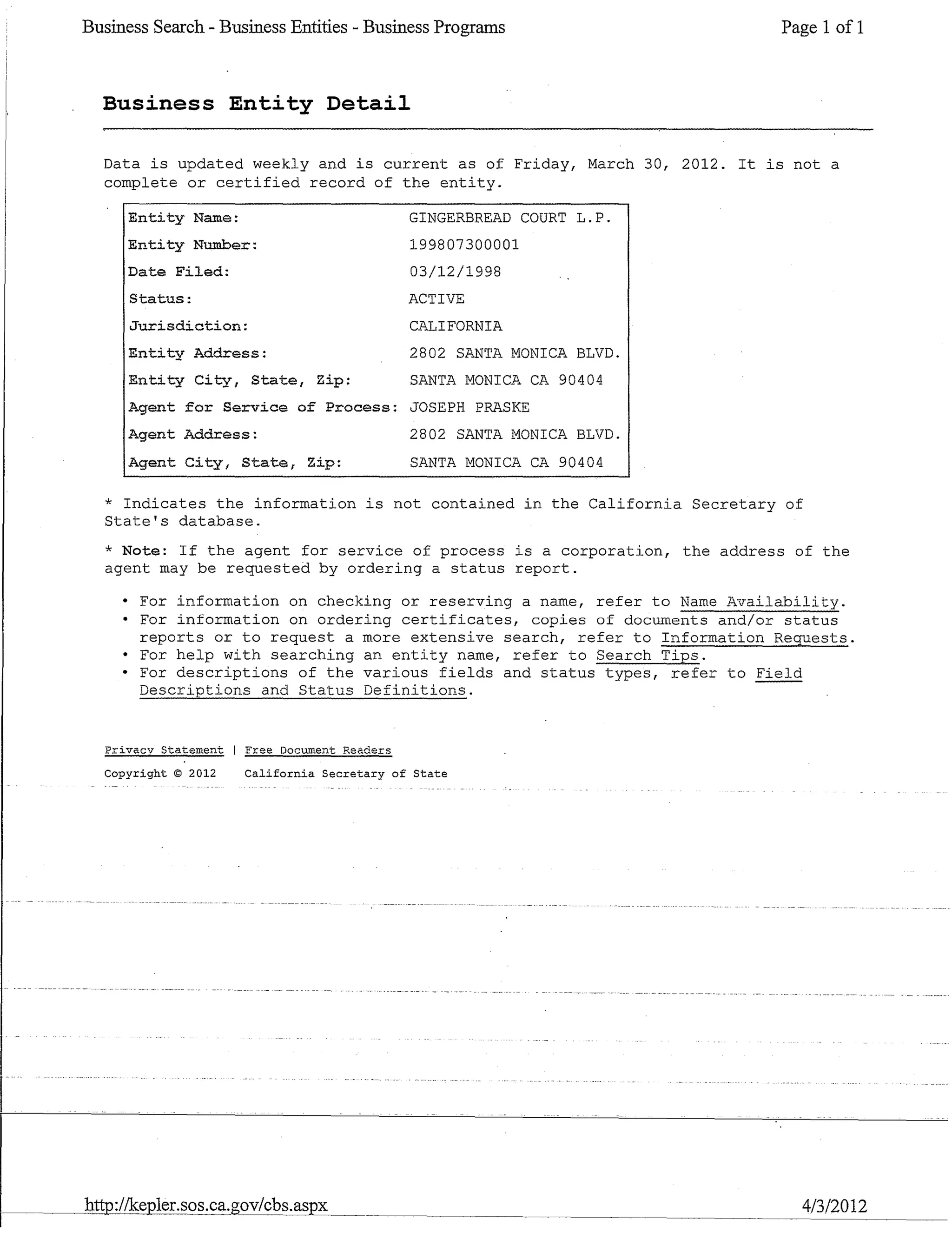 Business Search - Business Entities - Business Programs Page 1 of 1
Business Entity Detail
Data is updated weekly and is current as of Friday, March 30, 2012. It is not a
complete or certified record of the entity.
Entity Name:
Entity Number:
Date Filed:
Status:
Jurisdiction:
Entity Address:
Entity City, State, Zip:
GINGERBREAD COURT L.P.
199807300001
03/12/1998
ACTIVE
CALIFORNIA
2802 SANTA MONICA BLVD.
SANTA MONICA CA 90404
Agent for Service of Process: JOSEPH PRASKE
Agent Address:
Agent City, State, Zip:
2802 SANTA MONICA BLVD.
SANTA MONICA CA 90404
* Indicates the information is not contained in the California Secretary of
State's database.
* Note: If the agent for service of process is a corporation, the address of the
agent may be requested by ordering a status report.
• For information on checking or reserving a name, refer to Name Availability.
• For information on ordering certificates, copies of documents and/or status
reports or to request a more extensive search, refer to Information Requests.
• For help with searching an entity name, refer to Search Tips.
• For descriptions of the various fields and status types, refer to Field
Descriptions and Status Definitions. ---
Privacv Statement Free Document Readers
Copyright © 2012 California Secretary of State
http://kepler.sos.ca.govlcbs.aspx 4/3/2012
 
