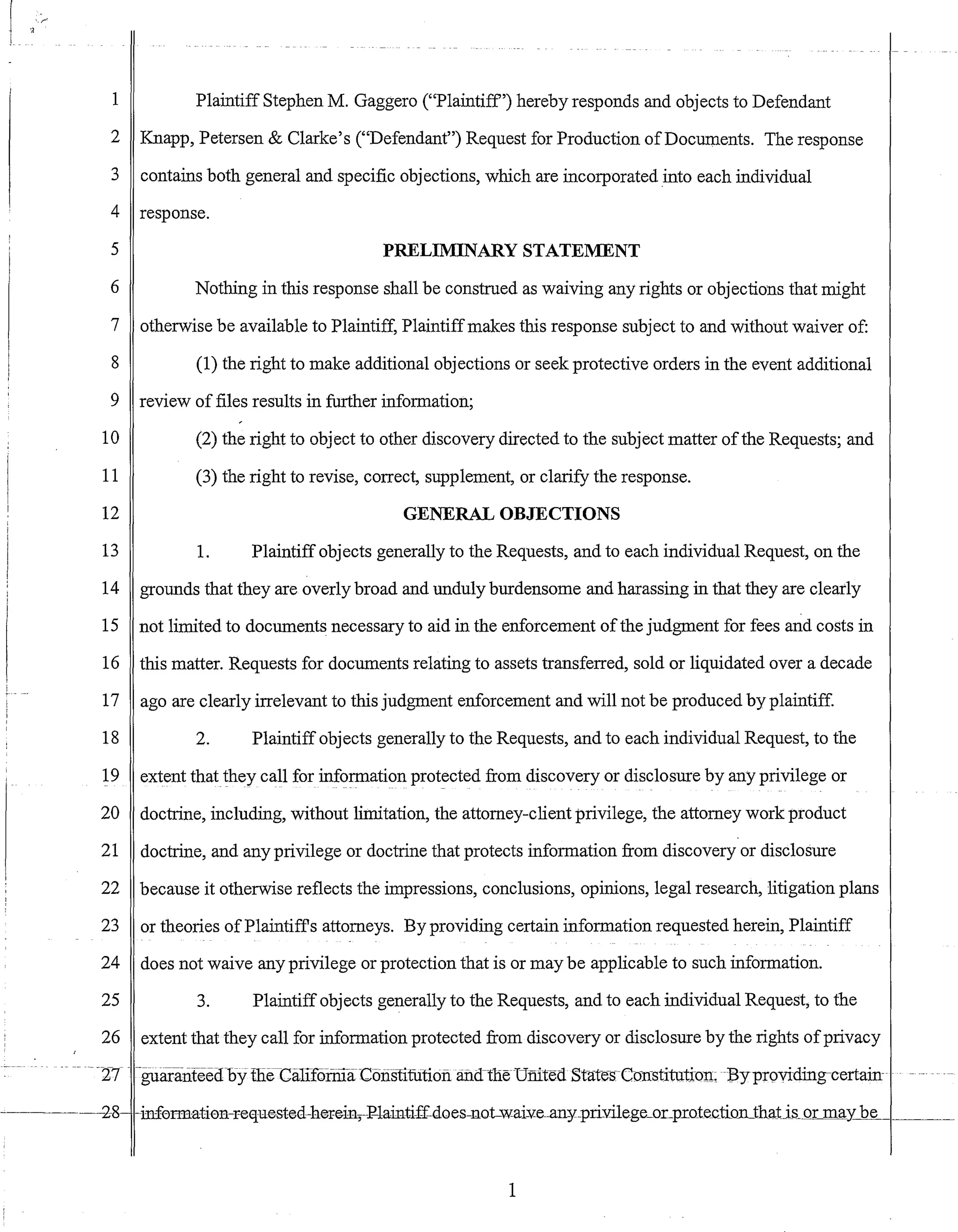 'r
1 Plaintiff Stephen M. Gaggero ("Plaintiff') hereby responds and objects to Defendant
2 Knapp, Petersen & Clarke's ("Defendant") Request for Production ofDocuments. The response
3 contains both general and specific objections, which are incorporated into each individual
4 response.
5 PRELIMINARY STATEMENT
6 Nothing in this response shall be construed as waiving any rights or objections that might
7 otherwise be available to Plaintiff, Plaintiffmakes this response subject to and without waiver of:
8 (1) the right to make additional objections or seek protective orders in the event additional
9 review of files results in further information;
10 (2) the right to object to other discovery directed to the subject matter ofthe Requests; and
11 (3) the right to revise, correct, supplement, or clarify the response.
12 GENERAL OBJECTIONS
13 1. Plaintiff objects generally to the Requests, and to each individual Request, on the
14 grounds that they are overly broad and unduly burdensome and harassing in that they are clearly
15 not limited to documents necessary to aid in the enforcement ofthe judgment for fees and costs in
16 this matter. Requests for documents relating to assets transferred, sold or liquidated over a decade
17 ago are clearly irrelevant to this judgment enforcement and will not be produced by plaintiff.
18 2. Plaintiff objects generally to the Requests, and to each individual Request, to the
19 extent that they call for information protected from discovery or disclosure by any privilege or
20 doctrine, including, without limitation, the attorney-client privilege, the attorney work product
21 doctrine, and any privilege or doctrine that protects information from discovery or disclosure
22 because it otherwise reflects the impressions, conclusions, opinions, legal research, litigation plans
23 or theories ofPlaintiffs attorneys. By providing certain information requested herein, Plaintiff
24 does not waive any privilege or protection that is or may be applicable to such information.
25 3. Plaintiff objects generally to the Requests, and to each individual Request, to the
26 extent that they call for information protected from discovery or disclosure by the rights ofprivacy
--27 -guaranfeedbyllieCiillromi-aC6iislituti6fiand-tneUmted Stat~s-C(Jnstitution;Byproviding-certain-
2-8 -infOFIE:ati011-requested-hereiIl,F-lainti-f£-doeS-llotwai¥e-all-y"-priYilege_oLpro1e_ctionJhaj:j_s_or may be ____
1
 