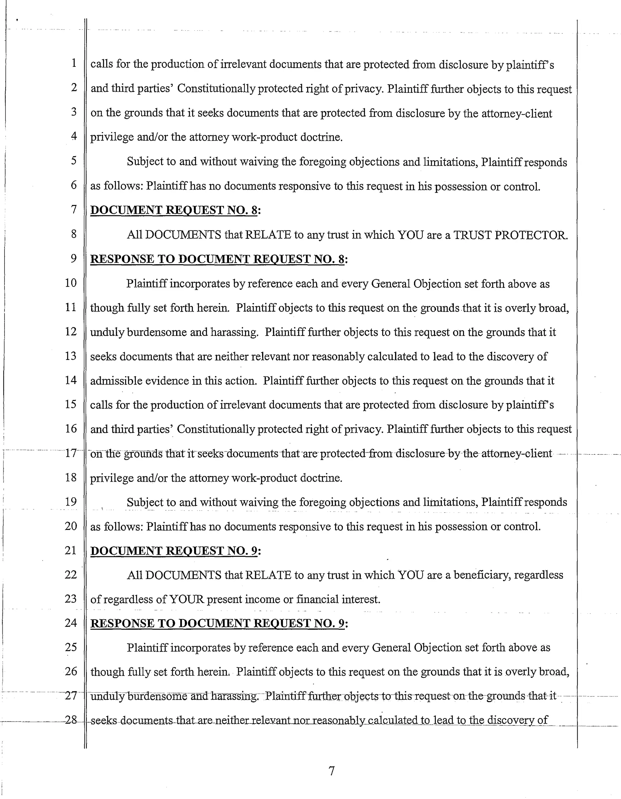 1 calls for the production ofirrelevant documents that are protected from disclosure by plaintiffs
2 and third parties' Constitutionally protected right ofprivacy. Plaintiff further objects to this request
3 on the grounds that it seeks documents that are protected from disclosure by the attorney-client
4 privilege and/or the attorney work-product doctrine.
5 Subject to and without waiving the foregoing objections and limitations, Plaintiffresponds
6 as follows: Plaintiffhas no documents responsive to this request in his possession or controL
7 DOCUMENT REQUEST NO.8:
8 All DOCUMENTS that RELATE to any trust in which YOU are a TRUST PROTECTOR.
9 RESPONSE TO DOCUMENT REQUEST NO.8:
10 Plaintiffincorporates by reference each and every General Objection set forth above as
11 though fully set forth herein. Plaintiffobjects to this request on the grounds that it is overly broad,
12 unduly burdensome and harassing. Plaintifffurther objects to this request on the grounds that it
13 seeks documents that are neither relevant nor reasonably calculated to lead to the discovery of
14 admissible evidence in this action. Plaintifffurther objects to this request on the grounds that it
15 calls for the production of irrelevant documents that are protected from disclosure by plaintiffs
16 and third parties' Constitutionally protected right ofprivacy. Plaintifffurther objects to this request
~ 17-- -o:l:flne groUfLa.stlratitseeks-documentsihat-are-protected-fromdisc1osurebytheattomey-client ~. -~ ~-~- ~-- -
18 privilege and/or the attorney work-product doctrine.
19 Subject to and without waiving the foregoing objections and limitations, Plaintiffresponds
20 as follows: Plaintiffhas no documents responsive to this request in his possession or controL
21 DOCUMENT REQUEST NO.9:
22 All DOCUMENTS that RELATE to any trust in which YOU are a beneficiary, regardless
23 ofregardless of YOUR present income or financial interest.
24 RESPONSE TO DOCUMENT REQUEST NO.9:
25 Plaintiffincorporates by reference each and every General Objection set forth above as
26 though fully set forth herein. Plaintiff objects to this request on the grounds that it is overly broad,
-- ~27 -- -ill1-aU1yoilidefis6mellnctl1aras~sin-g;--Plaintifffurtlrerubjects-to-this-requeston-the-grert1llds-that-it--.-- --~- ~-- -----
7
 