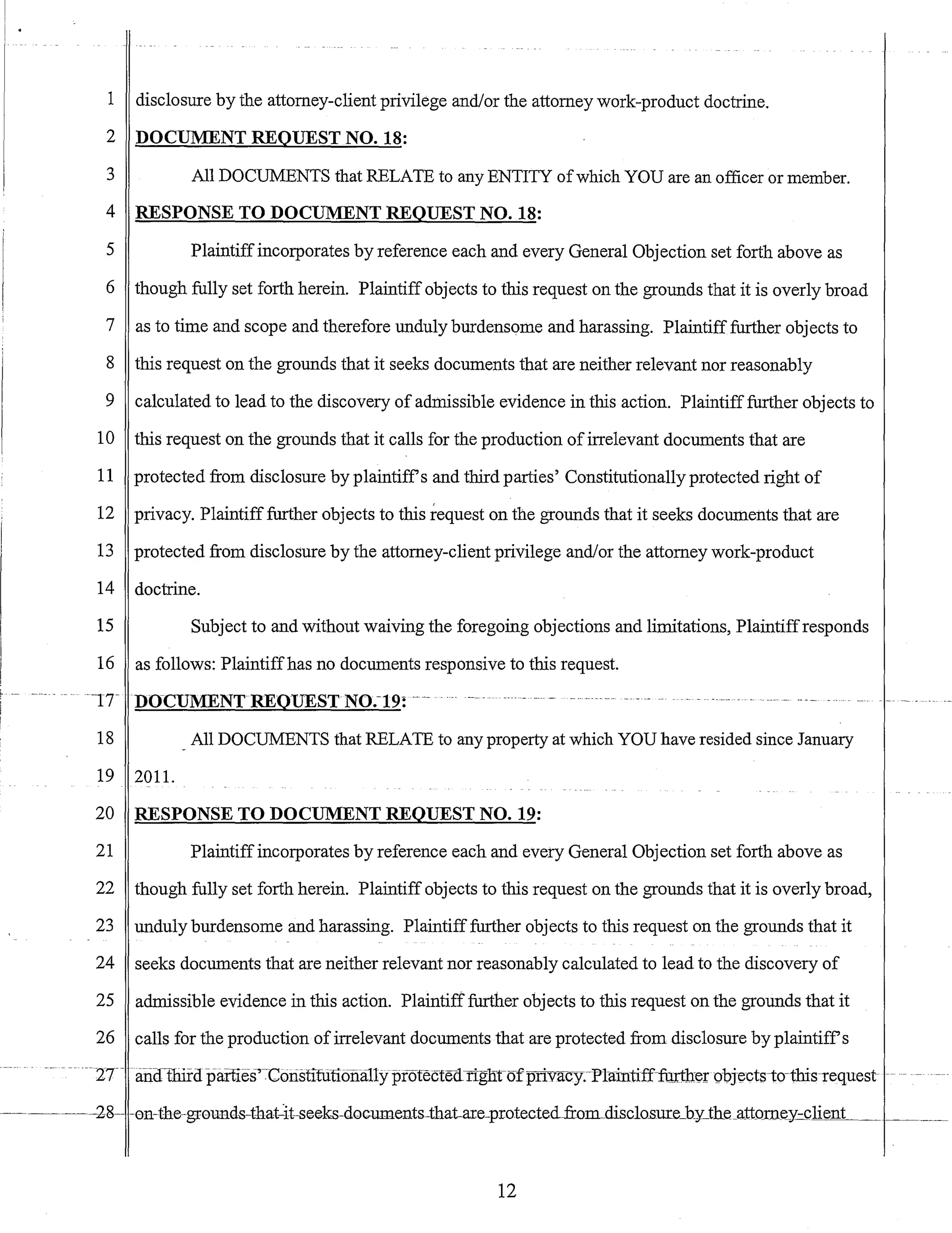 1 disclosure by the attorney-client privilege and/or the attorney work-product doctrine.
2 DOCUMENT REQUEST NO. 18:
3 All DOCUMENTS that RELATE to any ENTITY ofwhich YOU are an officer or member.
4 RESPONSE TO DOCUMENT REQUEST NO. 18:
5 Plaintiffincorporates by reference each and every General Objection set forth above as
6 though fully set forth herein. Plaintiff objects to this request on the grounds that it is overly broad
7 as to time and scope and therefore unduly burdensome and harassing. Plaintiff further objects to
8 this request on the grounds that it seeks documents that are neither relevant nor reasonably
9 calculated to lead to the discovery of admissible evidence in this action. Plaintifffurther objects to
10 this request on the grounds that it calls for the production ofirrelevant documents that are
11 protected from disclosure by plaintiffs and third parties' Constitutionally protected right of
12 privacy. Plaintifffurther objects to this request on the grounds that it seeks documents that are
13 protected from disclosure by the attorney-client privilege and/or the attorney work-product
14 doctrine.
15 Subject to and without waiving the foregoing objections and limitations, Plaintiffresponds
16 as follows: Plaintiffhas no documents responsive to this request.
-lTDOCUMENTREQUESTNO.-19: ---- _ U
m
. _ - - - - - - - - - - • •- - - - - - - - - - u u _ -
18 All DOCUMENTS that RELATE to any property at which YOU have resided since January
19 201l.
20 RESPONSE TO DOCUMENT REQUEST NO. 19:
21 Plaintiffincorporates by reference each and every General Objection set forth above as
22 though fully set forth herein. Plaintiff objects to this request on the grounds that it is overly broad,
23 unduly burdensome and harassing. Plaintifffurther objects to this request on the grounds that it
24 seeks documents that are neither relevant nor reasonably calculated to lead to the discovery of
25 admissible evidence in this action. Plaintiff further objects to this request on the grounds that it
26 calls for the production ofirrelevant documents that are protected from disclosure by plaintiffs
--2T- .anuthifapaiiies-'~Cotistifuubna11yprotecte<i riglInrfprivacy.-Ptaintifffurtherobjects-to-tbis-request -..-
12
 