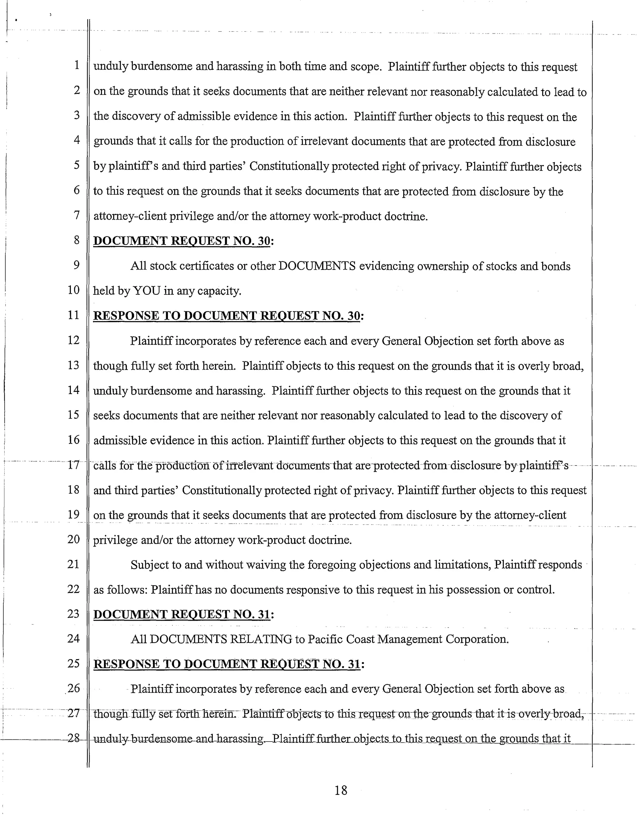 1 unduly burdensome and harassing in both time and scope. Plaintifffurther objects to this request
2 on the grounds that it seeks documents that are neither relevant nor reasonably calculated to lead to
3 the discovery of admissible evidence in this action. Plaintiff further objects to this request on the
4 grounds that it calls for the production of irrelevant documents that are protected from disclosure
5 by plaintiffs and third parties' Constitutionally protected right ofprivacy. Plaintiff further objects
6 to this request on the grounds that it seeks documents that are protected from disclosure by the
7 attorney-client privilege and/or the attorney work-product doctrine.
8 DOCUMENT REQUEST NO. 30:
9 All stock certificates or other DOCUMENTS evidencing ownership of stocks and bonds
10 held by YOU in any capacity.
11 RESPONSE TO DOCUMENT REQUEST NO. 30:
12 Plaintiffincorporates by reference each and every General Objection set forth above as
13 though fully set forth herein. Plaintiff objects to this request on the grounds that it is overly broad,
14 unduly burdensome and harassing. Plaintifffurther objects to this request on the grounds that it
15 seeks documents that are neither relevant nor reasonably calculated to lead to the discovery of
16 admissible evidence in this action. Plaintifffurther objects to this request on the grounds that it
t - -- - ---- -17 ---calls fortheproauctlon ofirreleva-ntnocuments-that are-protectedfromdisc1osure byplaintiff-s- -- - --- ---
18 and third parties' Constitutionally protected right ofprivacy. Plaintiff further objects to this request
19 on the gr01!11ds_that it se~ks_do~uments that are protected from disclosure by the attorney-client
20 privilege and/or the attorney work-product doctrine.
21 Subject to and without waiving the foregoing objections and limitations, Plaintiffresponds
22 as follows: Plaintiffhas no documents responsive to this request in his possession or control.
23 DOCUMENT REQUEST NO. 31:
24 All DOCUMENTS RELATING to Pacific Coast Management Corporation.
25 RESPONSE TO DOCUMENT REQUEST NO. 31:
_26 Plaintiffincorporates by reference each and every General Objection set forth above as
-27 -- 1110liglifUllY serf5ftlIlierem: Plainttffoojects-to thisrequ:estDlline-groundsthatit-is-overl-y-breadi- -- --
-------o2g- -UIlduly-bur:densQme-and-harassing~Ela:intiff£urtheLo.bj.e_cts_tD_this_Le_quest on the grounds that it
18
 
