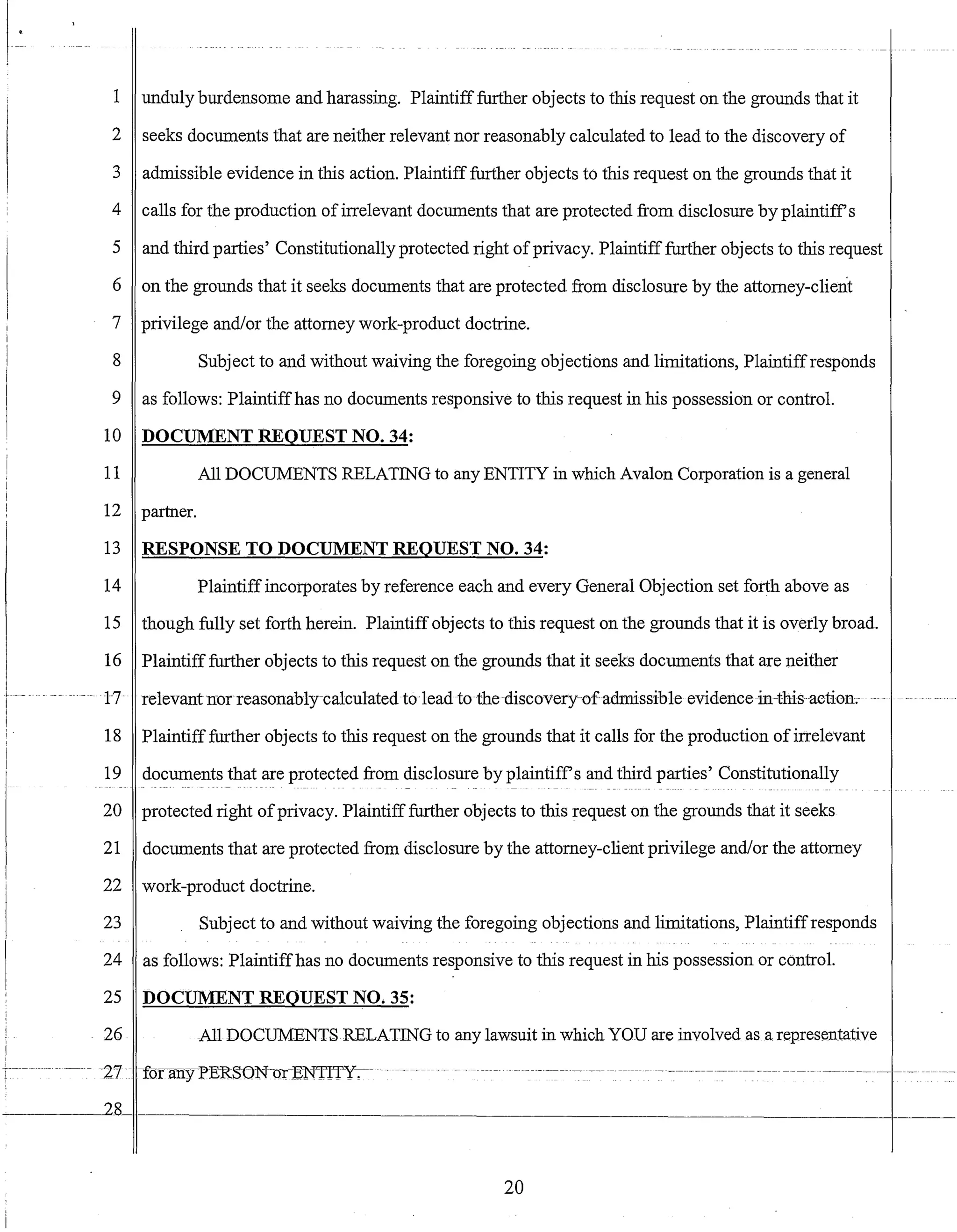 ~-.- - -~ -_. ---
1 unduly burdensome and harassing. Plaintifffurther objects to this request on the grounds that it
2 seeks documents that are neither relevant nor reasonably calculated to lead to the discovery of
3 admissible evidence in this action. Plaintiff further objects to this request on the grounds that it
4 calls for the production ofirrelevant documents that are protected from disclosure by plaintiffs
5 and third parties' Constitutionally protected right ofprivacy. Plaintifffurther objects to this request
6 on the grounds that it seeks documents that are protected from disclosure by the attorney-client
7 privilege andlor the attorney work-product doctrine.
8 Subject to and without waiving the foregoing objections and limitations, Plaintiffresponds
9 as follows: Plaintiffhas no documents responsive to this request in his possession or control.
10 DOCUMENT REQUEST NO. 34:
11 All DOCUMENTS RELATING to any ENTITY in which Avalon Corporation is a general
12 partner.
13
14
15
16
1-7.
18
19
20
21
RESPONSE TO DOCUMENT REQUEST NO. 34:
Plaintiff incorporates by reference each and every General Objection set forth above as
though fully set forth herein. Plaintiff objects to this request on the grounds that it is overly broad.
Plaintiff further objects to this request on the grounds that it seeks documents that are neither
relevantnor reasonably-ca1culatedto leadto the discovery-ofadmissible evidence~in~thisaetion.
Plaintifffurther objects to this request on the grounds that it calls for the production ofirrelevant
documents that are protected from disclosure by plaintiffs and third parties' Constitutionally
protected right ofprivacy. Plaintifffurther objects to this request on the grounds that it seeks
documents that are protected from disclosure by the attorney-client privilege andlor the attorney
22 work-product doctrine.
23 Subject to and without waiving the foregoing objections and limitations, Plaintiffresponds
24 as follows: Plaintiffhas no documents responsive to this request in his possession or control.
25 DOCUMENT REQUEST NO. 35:
26 All DOCUMENTS RELATING to any lawsuit in which YOU are involved as a representative
-_ .. ~-~ --'27 -Ior any PERSON-cYrENTITY-:-~
~------~28_li--------------------------------_________________________________________~_____
20
 