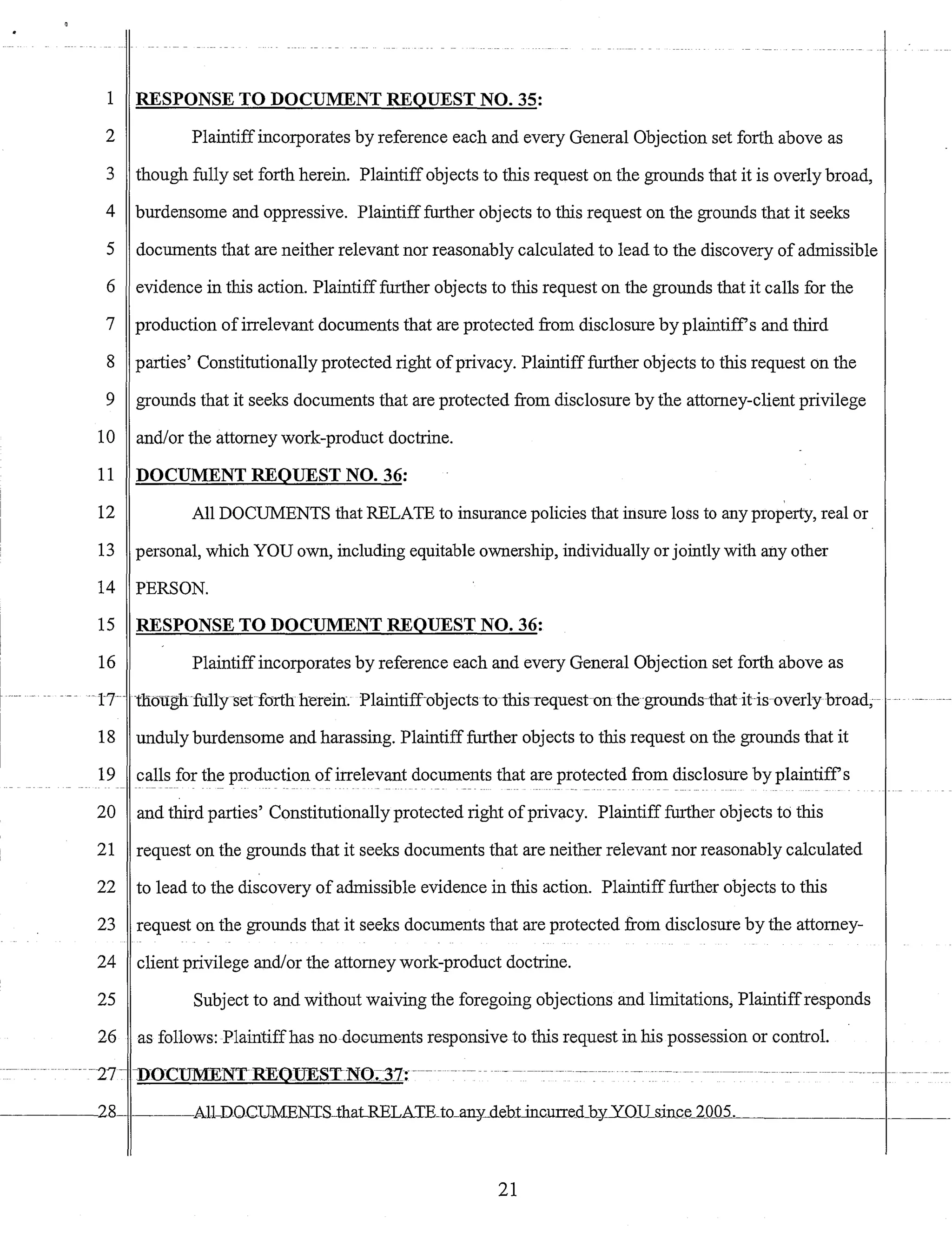 1 RESPONSE TO DOCUMENT REQUEST NO. 35:
2 Plaintiffincorporates by reference each and every General Objection set forth above as
3 though fully set forth herein. Plaintiffobjects to this request on the grounds that it is overly broad,
4 burdensome and oppressive. Plaintifffurther objects to this request on the grounds that it seeks
5 documents that are neither relevant nor reasonably calculated to lead to the discovery of admissible
6 evidence in this action. Plaintifffurther objects to this request on the grounds that it calls for the
7 production ofirrelevant documents that are protected from disclosure by plaintiffs and third
8 parties' Constitutionally protected right ofprivacy. Plaintiff further objects to this request on the
9 grounds that it seeks documents that are protected from disclosure by the attorney-client privilege
10 andlor the attorney work-product doctrine.
11 DOCUMENT REQUEST NO. 36:
12 All DOCUMENTS that RELATE to insurance policies that insure loss to any property, real or
13 personal, which YOU own, including equitable ownership, individually or jointly with any other
14 PERSON.
15 RESPONSE TO DOCUMENT REQUEST NO. 36:
16 Plaintiffincorporates by reference each and every General Objection set forth above as
-17-- tnoughfully-setforth herein. Plaintiffobjectsto this-requeston the grounds-that ihsoverly broad;- -_.
18 unduly burdensome and harassing. Plaintiff further objects to this request on the grounds that it
19 calls for the production ofirrelevant documents that are protected from disclosure by plaintiffs
20 and third parties' Constitutionally protected right ofprivacy. Plaintiff further objects to this
21 request on the grounds that it seeks documents that are neither relevant nor reasonably calculated
22 to lead to the discovery of admissible evidence in this action. Plaintiff further objects to this
23 request on the grounds that it seeks documents that are protected from disclosure by the attorney-
24 client privilege and/or the attorney work-product doctrine.
25 Subject to and without waiving the foregoing objections and limitations, Plaintiffresponds
26 as follows: Plaintiffhas no doGuments responsive to this request in his possession or control.
21
 